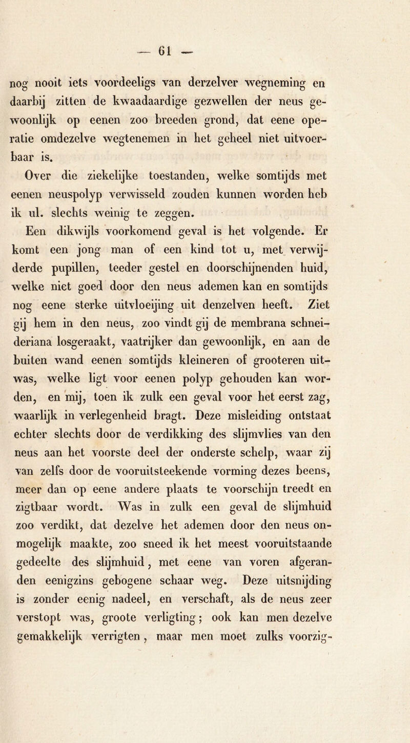 nog nooit iets voordeeligs van derzelver vs^egneming en daarbij zitten de kwaadaardige gezwellen der neus ge- woonlijk op eenen zoo breeden grond, dat eene ope- ratie omdezelve wegtenemen in het geheel niet uitvoer- baar is. Over die ziekelijke toestanden, welke somtijds met eenen neuspolyp verwisseld zouden kunnen worden heb ik ul. slechts weinig te zeggen. Een dikwijls voorkomend geval is het volgende. Er komt een jong man of een kind tot u, met verwij- derde pupillen, teeder gestel en doorschijnenden huid, welke niet goed door den neus ademen kan en somtijds nog eene sterke üitvloeijing uit denzelven heeft. Ziet gij hem in den neus, zoo vindt gij de membrana schnei- deriana losgeraakt, vaatrijker dan gewoonlijk, en aan de buiten wand eenen somtijds kleineren of grooteren uit- was, welke ligt voor eenen polyp gehouden kan wor- den, en 'mij, toen ik zulk een geval voor het eerst zag, waarlijk in verlegenheid bragt. Deze misleiding ontstaat echter slechts door de verdikking des slijmvlies van den neus aan het voorste deel der onderste schelp, waar zij van zelfs door de vooruitsteekende vorming dezes beens, meer dan op eene andere plaats te voorschijn treedt en zigtbaar wordt. Was in zulk een geval de slijmhuid zoo verdikt, dat dezelve het ademen door den neus ón- mogelijk maakte, zoo sneed ik het meest vooruitstaande gedeelte des slijmhuid, met eene van voren afgeran- den eenigzins gebogene schaar weg. Deze uitsnijding is zonder eenig nadeel, en verschaft, als de neus zeer verstopt was, groote verligting; ook kan men dezelve gemakkelijk verrigten , maar men moet zulks voorzig-