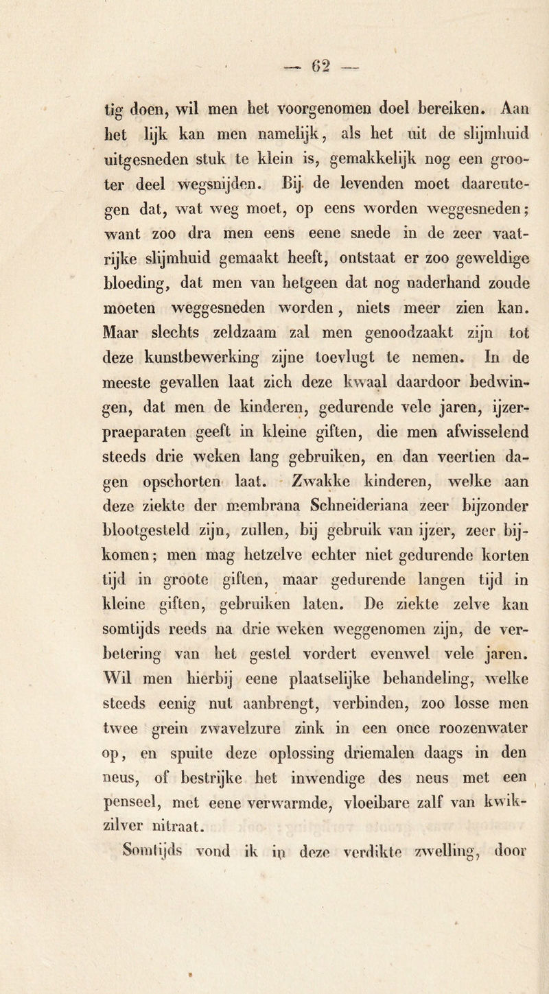 lig doen, wil men het voorgenomen doel bereiken. Aan het lijk kan men namelijk, als het uit de slijmhuid uitgesneden stuk te klein is, gemakkelijk nog een groo- ter deel wegsnijden. Bij. de levenden moet daarente- gen dat, wat weg moet, op eens worden weggesneden; want zoo dra men eens eene snede in de zeer vaat- rijke slijmhuid gemaakt heeft, ontstaat er zoo geweldige bloeding, dat men van hetgeen dat nog naderhand zoude moeten weggesneden worden, niets meer zien kan. Maar slechts zeldzaam zal men genoodzaakt zijn tot deze kunstbewerking zijne toevlugt te nemen. In de meeste gevallen laat zich deze kwaal daardoor bedwin- gen, dat men de kinderen, gedurende vele jaren, ijzer- praeparaten geeft in kleine giften, die men afwisselend steeds drie weken lang gebruiken, en dan veertien da- gen opschorten laat. Zwakke kinderen, welke aan deze ziekte der membrana Schneideriana zeer bijzonder blootgesteld zijn, zullen, bij gebruik van ijzer, zeer bij- komen ; men mag hetzelve echter niet gedurende korten tijd in groote giften, maar gedurende langen tijd in kleine giften, gebruiken laten. De ziekte zelve kan somtijds reeds na drie weken weggenomen zijn, de ver- betering van het gestel vordert evenwel vele jaren. Wil men hierbij eene plaatselijke behandeling, welke steeds eenig nut aanbrengt, verbinden, zoo losse men twee grein zwavelzure zink in een once roozenwater op, en spuite deze oplossing driemalen daags in den neus, of bestrijke het inwendige des neus met een penseel, met eene verwarmde, vloeibare zalf van kwik- zilver nitraat. Somlljds vond ik in deze verdikte zwelling, door