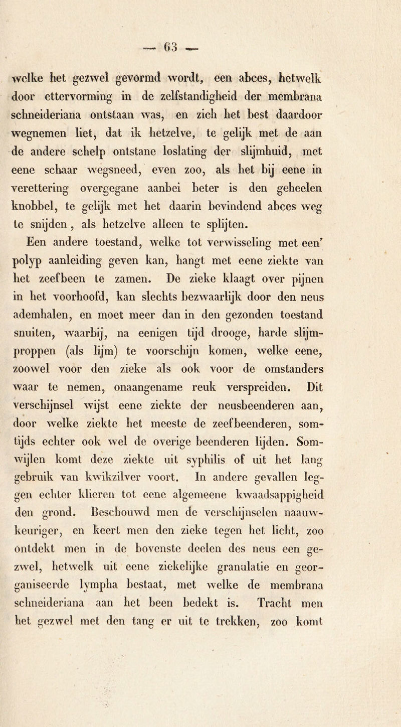 welke het gezwel gevormd wordt, een abces, hetwelk door ettervorming in de zelfstandigheid der membrana schneideriana ontstaan was, en zich het best daardoor wegnemen liet, dat ik hetzelve, te gelijk met de aan de andere schelp ontstane loslating der slijmhuid, met eene schaar wegsneed, even zoo, als het bij eene in verettering overgegane aanbei beter is den geheelen knobbel, te gelijk met het daarin bevindend abces weg te snijden , als hetzelve alleen te splijten. Een andere toestand, welke tot verwisseling met een polyp aanleiding geven kan, hangt met eene ziekte van het zeefbeen te zamen. De zieke klaagt over pijnen in het voorhoofd, kan slechts bezwaarlijk door den neus ademhalen, en moet meer dan in den gezonden toestand snuiten, waarbij, na eenigen tijd drooge, harde slijm- proppen (als lijm) te voorschijn komen, welke eene, zoowel voor den zieke als ook voor de omstanders waar te nemen, onaangename reuk verspreiden. Dit verschijnsel wijst eene ziekte der neusbeenderen aan, door welke ziekte het meeste de zeef beenderen, som- tijds echter ook wel de overige beenderen lijden. Som- wijlen komt deze ziekte uit syphilis of uit het lang gebruik van kwikzilver voort. In andere gevallen leg- gen echter klieren tot eene algemeene kwaadsappigheid den grond. Beschouwd men de verschijnselen naauw- keuriger, en keert men den zieke tegen het licht, zoo ontdekt men in de bovenste deelen des neus een ge- zwel, hetwelk uit eene ziekelijke granulatie en geor- ganiseerde lympha bestaat, met welke de membrana schneideriana aan het been bedekt is. Tracht men het gezwel met den tang er uit te trekken, zoo komt