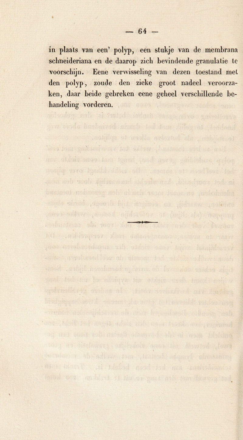 / in plaats van een’ polyp, een stukje van de membrana schneideriana en de daarop zich bevindende granulatie tc voorschijn. Eene verwisseling van dezen toestand met den polyp, zoude den zieke groot nadeel veroorza- ken, daar beide gebreken eene geheel verschillende be- handeling vorderen.