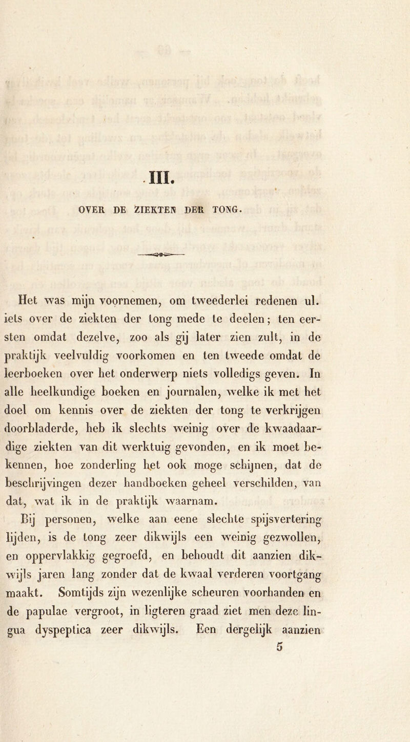 III. OVER DE ZIEKTEN DER TONG. Het was mijn voornemen, om tweederlei redenen ul. iels over de ziekten der tong mede te deelen; ten eer- sten omdat dezelve, zoo als gij later zien zult, in de praktijk veelvuldig voorkomen en ten tweede omdat de leerboeken over het onderwerp niets volledigs geven. In alle heelkundige boeken en journalen, welke ik met het doel om kennis over de ziekten der tong te verkrijgen doorhladerde, heb ik slechts weinig over de kwaadaar- dige ziekten van dit werktuig gevonden, en ik moet be- kennen, hoe zonderling het ook moge schijnen, dat de beschrijvingen dezer handboeken geheel verschilden, van dat, wat ik in de praktijk waarnam. Bij personen, welke aan eene slechte spijsvertering lijden, is de tong zeer dikwijls een weinig gezwollen, en oppervlakkig gegroefd, en behoudt dit aanzien dik- wijls jaren lang zonder dat de kwaal verderen voortgang maakt. Somtijds zijn wezenlijke scheuren voorhanden en de papulae vergroot, in ligteren graad ziet men deze lin- gua dyspeptica zeer dikwijls. Een dergeiijk aanzien