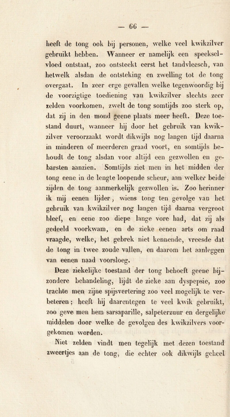 heeft de tong ook bij personen^ welke veel kwikzilver gebruikt hebben. Wanneer er namelijk een speeksel- vloed ontstaat, zoo ontsteekt eerst het tandvleesch, van hetwelk alsdan de ontsteking en zwelling tot de tong overgaat. ïn zeer erge gevallen welke tegenwoordig bij de voorzigtige toediening van kwikzilver slechts zeer zelden voorkomen, zwelt de tong somtijds zoo sterk op, dat zij in den mond geene plaats meer heeft. Deze toe- stand duurt, wanneer hij door het gebruik van kwik- zilver veroorzaakt wordt dikwijls nog langen tijd daarna in minderen of meerderen graad voort, en somtijds be- houdt de long alsdan voor altijd een gezwollen en ge- barsten aanzien. Somtijds ziet men in het midden der tong eene in de lengte loopende scheur, aan welker beide zijden de tong aanmerkelijk gezwollen is. Zoo herinner ik mij eenen lijder, wiens tong ten gevolge van het gebruik van kwikzilver nog langen tijd daarna vergroot bleef, en eene zoo diepe lange vore bad, dat zij als gedeeld voorkwam, en de zieke eenen arts om raad vraagde, welke, het gebrek niet kennende, vreesde dal de long in twee zoude vallen, en daarom het aanleggen van eenen naad voorsloeg. Deze ziekelijke toestand der tong behoeft geene bij- zondere behandeling, lijdt de zieke aan dyspepsie, zoo trachte men zijne spijsvertering zoo veel mogelijk te ver- beteren ; heeft hij daarentegen te veel kwik gebruikt, zoo geve men hem Sarsaparille, salpeterzuur en dergelijke middelen door welke de gevolgen des kwikzilvers voor- gekomen worden. Niet zelden vindt men tegelijk met dezen toestand zweertjes aan de tong, die echter ook dikwijls geheel