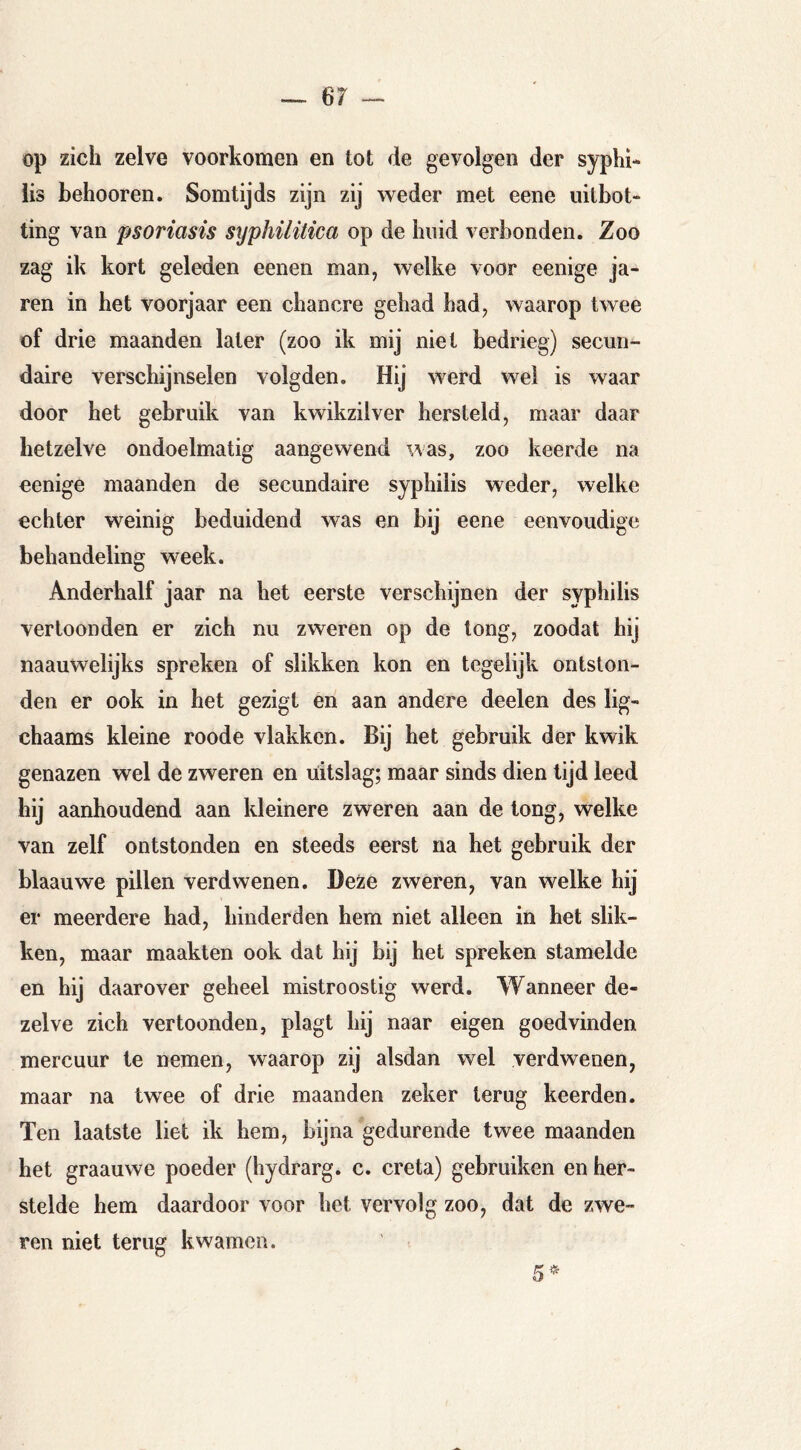 op zich zelve voorkomen en tot de gevolgen der Syphi- lis behooren. Somtijds zijn zij weder met eene iiitbot- ting van psoriasis syphilitica op de huid verbonden. Zoo zag ik kort geleden eenen man, welke voor eenige ja- ren in het voorjaar een chancre gehad had, waarop twee of drie maanden later (zoo ik mij niet bedrieg) secun- daire verschijnselen volgden. Hij werd wei is waar door het gebruik van kwikzilver hersteld, maar daar hetzelve ondoelmatig aangewend was, zoo keerde na eenige maanden de secundaire syphilis weder, welke echter weinig beduidend was en bij eene eenvoudige behandeling week. Anderhalf jaar na het eerste verschijnen der syphilis vertoonden er zich nu zweren op de tong, zoodat hij naauwelijks spreken of slikken kon en tegelijk ontston- den er ook in het gezigt en aan andere deelen des lig- chaams kleine roode vlakken. Bij het gebruik der kwik genazen wel de zweren en uitslag; maar sinds dien lijd leed hij aanhoudend aan kleinere zweren aan de long, welke van zelf ontstonden en steeds eerst na het gebruik der blaauwe pillen verdwenen. Deze zweren, van welke hij er meerdere had, hinderden hem niet alleen in het slik- ken, maar maakten ook dat hij bij het spreken stamelde en hij daarover geheel mistroostig werd. Wanneer de- zelve zich vertoonden, plagt hij naar eigen goedvinden mercuur te nemen, waarop zij alsdan wel verdwenen, maar na twee of drie maanden zeker terug keerden. Ten laatste liet ik hem, bijna gedurende twee maanden het graauwe poeder (hydrarg. c. creta) gebruiken en her- stelde hem daardoor voor het vervolg zoo, dat de zwe- ren niet terug kwamen. nß