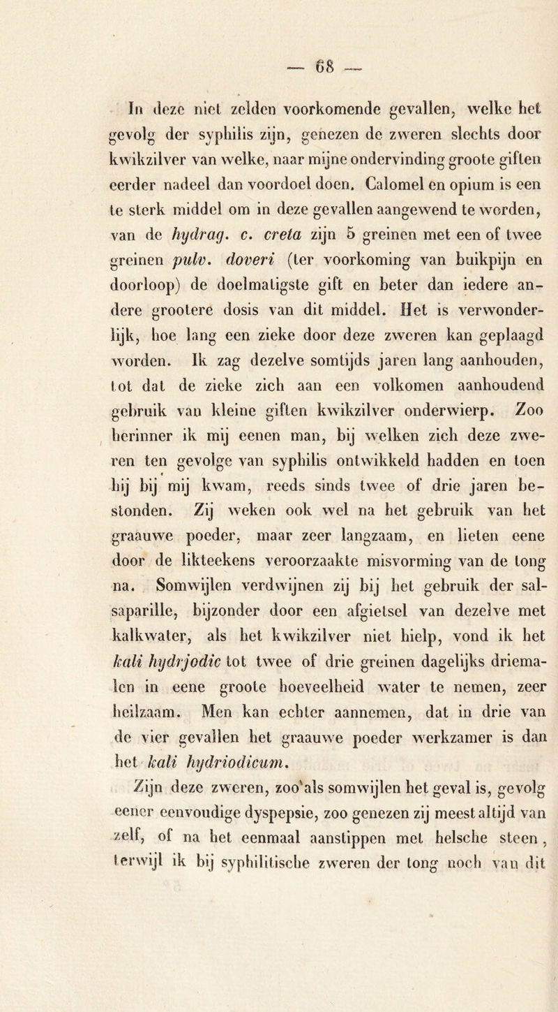 In deze niet zelden voorkomende gevallen, welke het gevolg der syphilis zijn^ genezen de zweren slechts door kwikzilver van welke, naar mijne ondervinding groote giften eerder nadeel dan voordoel doen. Calomel en opium is een te sterk middel om in deze gevallen aangewend te worden, van de hydrag. c. creta zijn 5 greinen met een of twee greinen pulv, doveri (ter voorkoming van buikpijn en doorloop) de doelmatigste gift en beter dan iedere an- dere grootere dosis van dit middel. Het is verwonder- lijk, hoe lang een zieke door deze zweren kan geplaagd worden. Ik zag dezelve somtijds jaren lang aanhouden, tot dat de zieke zich aan een volkomen aanhoudend gebruik van kleine giften kwikzilver onderwierp. Zoo herinner ik mij eenen man, bij welken zich deze zwe- ren ten gevolge van syphilis ontwikkeld hadden en toen * hij bij mij kwam, reeds sinds twee of drie jaren be- stonden. Zij weken ook wel na het gebruik van het graauwe poeder, maar zeer langzaam, en lieten eene door de likteekens veroorzaakte misvorming van de tong na. Somwijlen verdwijnen zij bij het gebruik der sal- saparille, bijzonder door een afgietsel van dezelve met kalkwater, als het kwikzilver niet hielp, vond ik het kali hydrjodic tot twee of drie greinen dagelijks driema- len in eene groote hoeveelheid water te nemen, zeer heilzaam. Men kan echter aannemen, dat in drie van de vier gevallen het graauwe poeder werkzamer is dan het kali hydriodicum. Zijn deze zweren, zoo'als somwijlen het geval is, gevolg eener eenvoudige dyspepsie, zoo genezen zij meest altijd van zelf, of na het eenmaal aanstippen met heische steen , terwijl ik bij syphilitische zweren der tong noch van dit