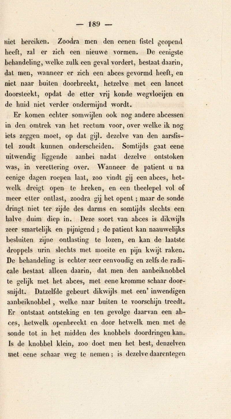 met bereiken. Zoodra men den eencn fistel geopend beeft, zal er zich een nieuwe vormen. De eenigsle behandeling, welke zulk een geval vordert, bestaat daarin, dat men, wanneer er zich een abces gevormd beeft, en niet naar buiten doorbreekt, hetzelve met een lancet doorsteekt, opdat de etter vrij konde wegvloeijen en de huid niet verder ondermijnd wordt. Er komen echter somwijlen ook nog andere abcessen in den omtrek van het rectum voor, over welke ik nog iets zeggen moet, op dat g'j'- dezelve van den aarsfis- tel zoudt kunnen onderscheiden. Somtijds gaat eene uitwendig liggende aanbei nadat dezelve ontstoken was, in vereltering over. Wanneer de patiënt u na eenige dagen roepen laat, zoo vindt gij een abces, het- welk dreigt open te breken, en een theelepel vol of meer etter ontlast, zoodra gij het opent ; maar de sonde dringt niet ter zijde des darms en somtijds slechts een halve duim diep in. Deze soort van abces is dikwijls zeer smartelijk en pijnigend ; de patiënt kan naauwelijks besluiten zijne ontlasting te lozen, en kan de laatste droppels urin slechts met moeite en pijn kwijt raken. De behandeling is echter zeer eenvoudig en zelfs de radi- cale bestaat alleen daarin, dat men den aanbeiknobbel te gelijk met het abces, met eene kromme schaar door- snijdt. Datzelfde gebeurt dikwijls met een’ inwendigen aanbeiknobbel, welke naar buiten te voorschijn treedt. Er ontstaat ontsteking en ten gevolge daarvan een ab- ces, hetwelk openbreekt en door hetwelk men met de sonde tot in het midden des knobbels doordringen kan. Is de knobbel klein, zoo doet men het best, denzelven met eene schaar weg te nemen; is dezelve daarentegen