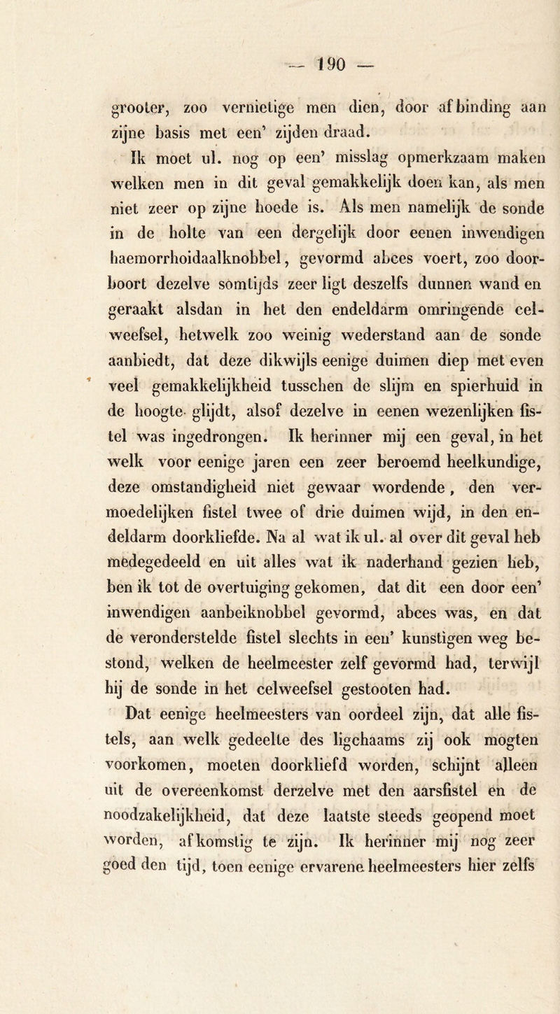 grooteF, zoo vernielige men dien, door afbinding aan zijne basis met een’ zijden draad. ïk moet ul. nog op een’ misslag opmerkzaam maken welken men in dit geval gemakkelijk doen kan, als men niet zeer op zijne hoede is. Als men namelijk de sonde in de holte van een dergelijk door eenen inwendigen haemorrhoidaalknobbel, gevormd abces voert, zoo door- boort dezelve somtijds zeer ligt deszelfs dunnen wand en geraakt alsdan in het den endeldarm omringende cel- weefsel, hetwelk zoo weinig wederstand aan de sonde aanbiedt, dat deze dikwijls eenige duimen diep met even veel gemakkelijkheid tusschen de slijm en spierhuid in de hoogte glijdt, alsof dezelve in eenen wezenlijken fis- tel was ingedrongen. Ik herinner mij een geval, in het welk voor eenige jaren een zeer beroemd heelkundige, deze omstandigheid niet gewaar wordende, den ver- moedelijken fistel twee of drie duimen wijd, in den en- deldarm doorkliefde. Na al wat ik ul. al over dit geval heb mèdegedeeld en uit alles wat ik naderhand gezien heb, ben ik tot de overtuiging gekomen, dat dit een door een’ inwendigen aanbeiknobbel gevormd, abces was, en dat de veronderstelde fistel slechts in een’ kunstigen weg be- stond, welken de heelmeester zelf gevormd had, terwijl hij de sonde in het celweefsel gestooten had. Dat eenige heelmeesters van oordeel zijn, dat alle fis- tels, aan welk gedeelte des ligchaams zij ook mogten voorkomen, moeten doorkliefd worden, schijnt alleen uit de overeenkomst derzelve met den aarsfistel en de noodzakelijkheid, dat deze laatste steeds geopend moet worden, afkomstig te zijn. Ik herinner mij nog zeer goed den tijd, toen eenige ervarene heelmeesters hier zelfs