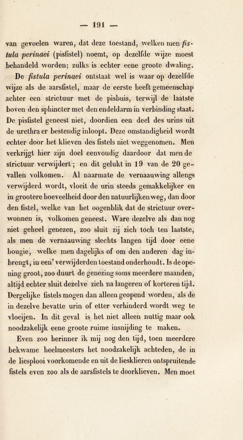 van gevoelen waren, dat deze toestand, welken men fis- iula perinaei (pisfislel) noemt, op dezelfde wijze moest behandeld worden; zulks is echter eene groote dwaling. De fistula perinaei ontstaat wel is waar op dezelfde wijze als de aarsfistel, maar de eerste heeft gemeenschap achter een strictuur met de pisbuis, terwijl de laatste boven den sphincter met den endeldarm in verbinding staat. De pisfistel geneest niet, doordien een deel des iirins uit de urethra er bestendig inloopt. Deze omstandigheid wordt echter door het klieven des fistels niet weggenomen. Men verkrijgt hier zijn doel eenvoudig daardoor dat mende strictuur verwijdert; en dit gelukt in 19 van de 20 ge- vallen volkomen. Al naarmate de vernaauwing allengs verwijderd wordt, vloeit de urin steeds gemakkelijker en in grootere hoeveelheid door den natuurlijken weg, dan door den fistel, welke van het oogenblik dat de strictuur over- wonnen is, volkomen geneest. Ware dezelve als dan nog niet geheel genezen, zoo sluit zij zich tóch ten laatste, als men de vernaauwing slechts langen tijd door eene bougie, welke men dagelijks of om den anderen dag in- brengt, in een’ verwijderden toestand onderhoudt. Is deope- ning groot, zoo duurt de genezing soms meerdere maanden, altijd echter sluit dezelve zich na längeren of korteren lijd. Dergelijke fistels mogen dan alleen geopend worden, als de in dezelve bevatte urin of etter verhinderd wordt weg te vloeijen. In dit geval is het niet alleen nuttig maar ook noodzakelijk eene groote ruime insnijding te maken. Even zoo herinner ik mij nog den tijd, toen meerdere bekwame heelmeesters het noodzakelijk achteden, de in de liesplooi voorkomende en uit de liesklieren ontspruitende fistels even zoo als de aarsfislels te doorklieven. Men moet