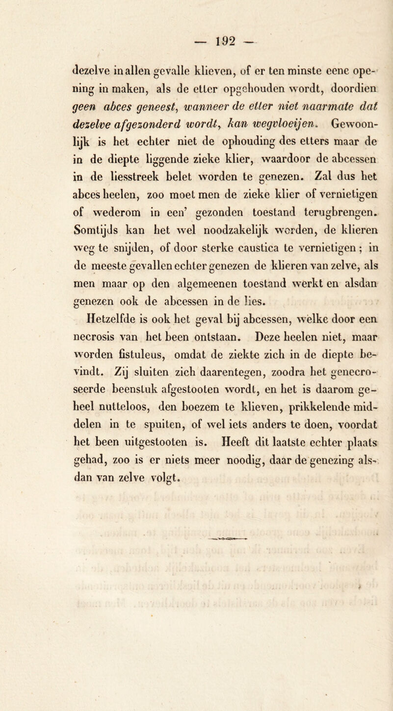 dezelve in allen gevalle klieven, of er ten minste eene ope- ning in maken, als de etter opgehouden wordt, doordien geen abces geneest^ wanneer de etter niet naarmate dat dezelve afgezonderd ivordt^ kan wegvloeijen. Gewoon- lijk is het echter niet de ophouding des etters maar de in de diepte liggende zieke klier, waardoor de abcessen in de liesstreek belet worden te genezen. Zal dus het abces heelen, zoo moet men de zieke klier of vernietigen of wederom in een’ gezonden toestand terugbrengen. Somtijds kan het wel noodzakelijk worden, de klieren weg te snijden, of door sterke caustica te vernietigen ; in de meeste gevallen echter genezen de klieren van zelve, als men maar op den algemeenen toestand werkt en alsdan genezen ook de abcessen in de lies. Hetzelfde is ook het geval bij abcessen, wélke door een necrosis van het been ontstaan. Deze heelen niet, maar worden fistuleus, omdat de ziekte zich in de diepte be- vindt. Zij sluiten zich daarentegen, zoodra het genecro- seerde beenstuk afgestooten wordt, en het is daarom ge- heel nutteloos, den boezem te klieven, prikkelende mid- delen in te spuiten, of wel iets anders te doen, voordat het been uitgestooten is. Heeft dit laatste echter plaats gehad, zoo is er niets meer noodig, daar de genezing als- dan van zelve volgt.