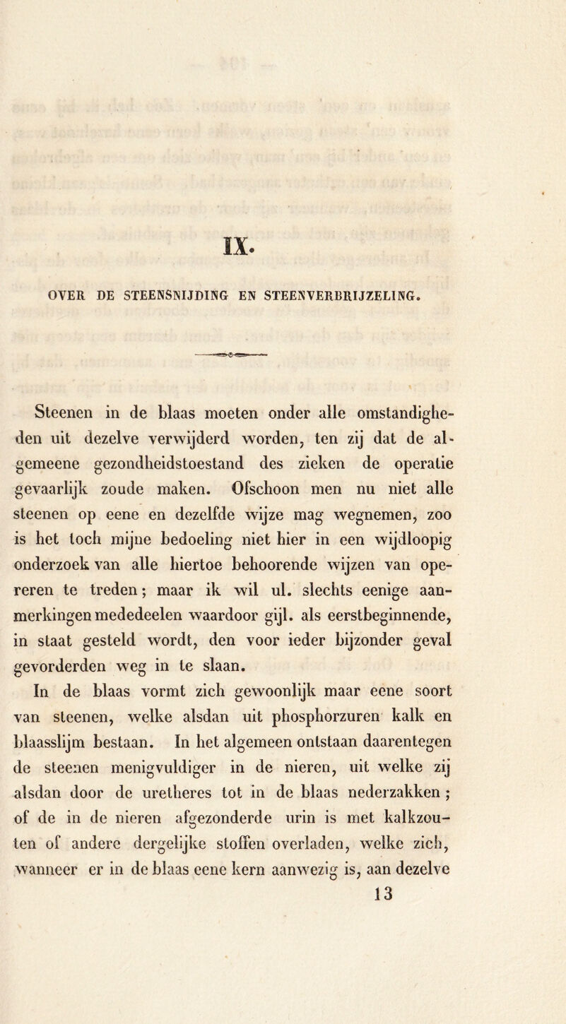 OVER DE STEENSNIJDING EN STEENVERBRIJZELING. Sleenen in de blaas moeten onder alle omstandighe- den uit dezelve verwijderd worden, ten zij dat de al- gemeene gezondheidstoestand des zieken de operatie gevaarlijk zoude maken. Ofschoon men nu niet alle steenen op eene en dezelfde wijze mag wegnemen, zoo is het toch mijne bedoeling niet hier in een wijdloopig onderzoek van alle hiertoe behoorende wijzen van ope- reren te treden; maar ik wil ul. slechts eenige aan- merkingen mededeelen waardoor gijl. als eerstbeginnende, in staat gesteld wordt, den voor ieder bijzonder geval gevorderden weg in te slaan. In de blaas vormt zich gewoonlijk maar eene soort van steenen, welke alsdan uit phosphorzuren kalk en blaasslijm bestaan. In het algemeen ontstaan daarentegen de steenen menigvuldiger in de nieren, uit welke zij alsdan door de uretheres lot in de blaas nederzakken ; of de in de nieren afgezonderde urin is met kalkzou- ten of andere dergelijke stoffen overladeo, welke zich, wanneer er in de blaas eene kern aanwezig is, aan dezelve 13