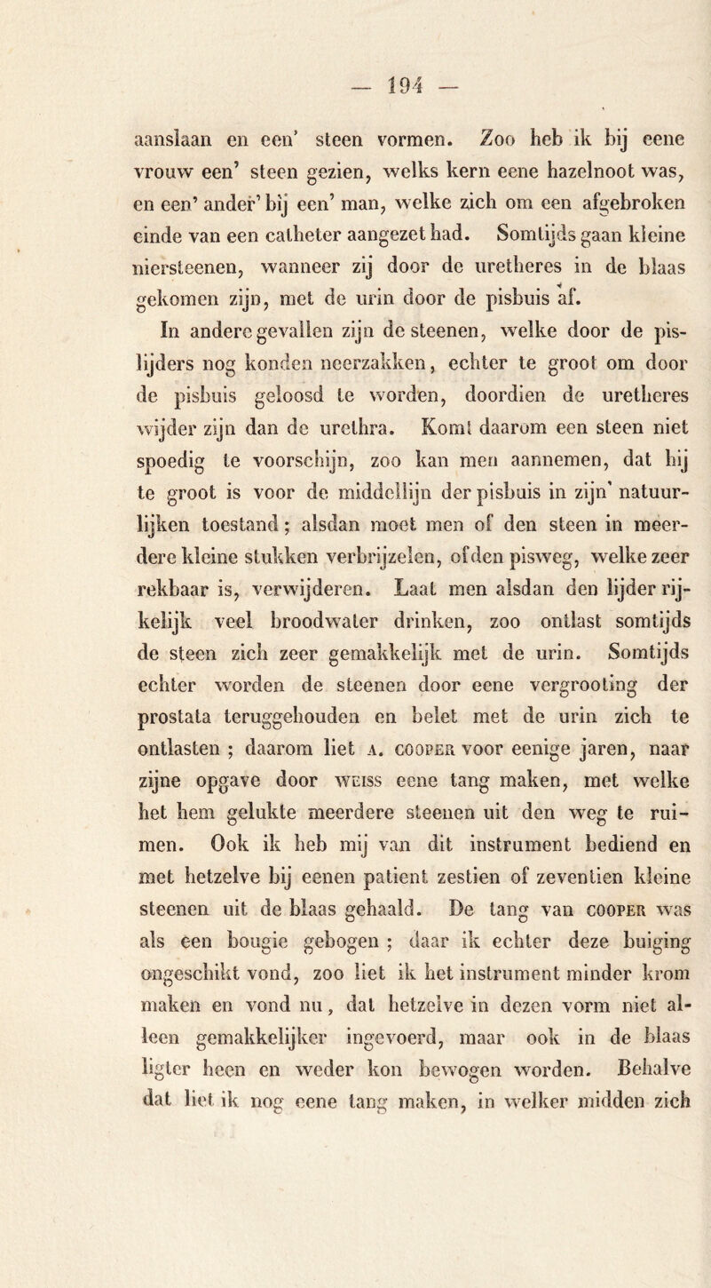 aanslaan en een’ steen vormen. Zoo heb ik bij eene vrouw een’ steen gezien, welks kern eene hazelnoot was, en een’ ander’bij een’ man, welke zich om een afgebroken einde van een catheter aangezet had. Somtijds gaan kleine niersteenen, wanneer zij door de iiretheres in de blaas gekomen zijn, met de iirin door de pisbuis af. In andere gevallen zijn de steenen, welke door de pis- lijders nog konden neerzakken, echter te groot om door de pisbuis geloosd te worden, doordien de uretheres wijder zijn dan de urethra. Komt daarom een steen niet spoedig te voorschijn, zoo kan men aannemen, dat hij te groot is voor de middellijn der pisbuis in zijn’ natuur- lijken toestand; alsdan moet men of den steen in meer- dere kleine stukken verbrijzelen, ofden pisweg, welke zeer rekbaar is, verwijderen. Laat men alsdan den lijder rij- kelijk veel broodwater drinken, zoo ontlast somtijds de steen zich zeer gemakkelijk met de urin. Somtijds echter worden de steenen door eene vergrooting der prostata teruggehouden en belet met de urin zich te ontlasten ; daarom liet a. cooper voor eenige jaren, naar zijne opgave door weiss eene tang maken, met welke het hem gelukte meerdere steenen uit den weg te rui- men. Ook ik heb mij van dit instrument bediend en met hetzelve bij eenen patiënt zestien of zeventien kleine steenen uit de blaas gehaald. De tang van cooper was als een bougie gebogen ; daar ik echter deze buiging ongeschikt vond, zoo liet ik het instrument minder krom maken en vond nu, dat hetzelve in dezen vorm niet al- leen gemakkelijker ingevoerd, maar ook in de blaas hgter heen en weder kon bewogen worden. Behalve dat liet ik nog eene tang maken, in welker midden zich