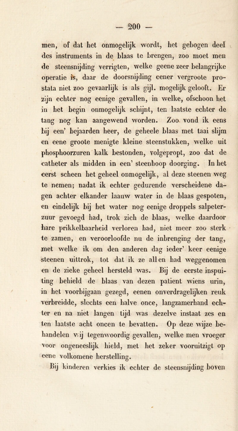 men, of dat het onmogelijk wordt, het gebogen deel des Instruments in de blaas te brengen, zoo moet men de steensnijding verrigten, welke geene zeer belangrijke operatie is, daar de doorsnijding eener vergroote pro- stata niet zoo gevaarlijk is als gijl. mogelijk gelooft. Er zijn echter nog eenige gevallen, in welke, ofschoon het in het begin onmogelijk schijnt, ten laatste echter de tang nog kan aangewend worden. Zoo. vond ik eens bij een’ bejaarden heer, de geheele blaas met taai slijm en eene groote menigte kleine steenstukken, welke uit phosphoorzuren kalk bestonden, volgepropt, zoo dat de catheter als midden in een’ steenhoop doorging. In het eerst scheen het geheel onmogelijk, al deze steenen weg te nemen; nadat ik echter gedurende verscheidene da- gen achter elkander iaauw water in de blaas gespoten, en eindelijk bij het water nog eenige droppels salpeter- zuur gevoegd had, trok zich de blaas, welke daardoor hare prikkelbaarheid verloren had, niet meer zoo sterk te zamen, en veroorloofde nu de inbrenging der tang, met welke ik om den anderen dag ieder’ keer eenige steenen uittrok, tot dat ik ze allen had weggenomen en de zieke geheel hersteld was. Bij de eerste inspui- ting behield de blaas van dezen patiënt wiens urin, in het voorbijgaan gezegd, eenen onverdragelijken reuk verbreidde, slechts een halve once, langzamerhand ech- ter en na niet langen tijd was dezelve instaat zes en ten laatste acht oneen te bevatten. Op deze wijze be- handelen v.ij tegenwoordig gevallen, welke men vroeger voor ongeneeslijk hield, met het zeker vooruitzigt op eene volkomene herstelling. Bij kinderen verkies ik echter de sleensnijding boven