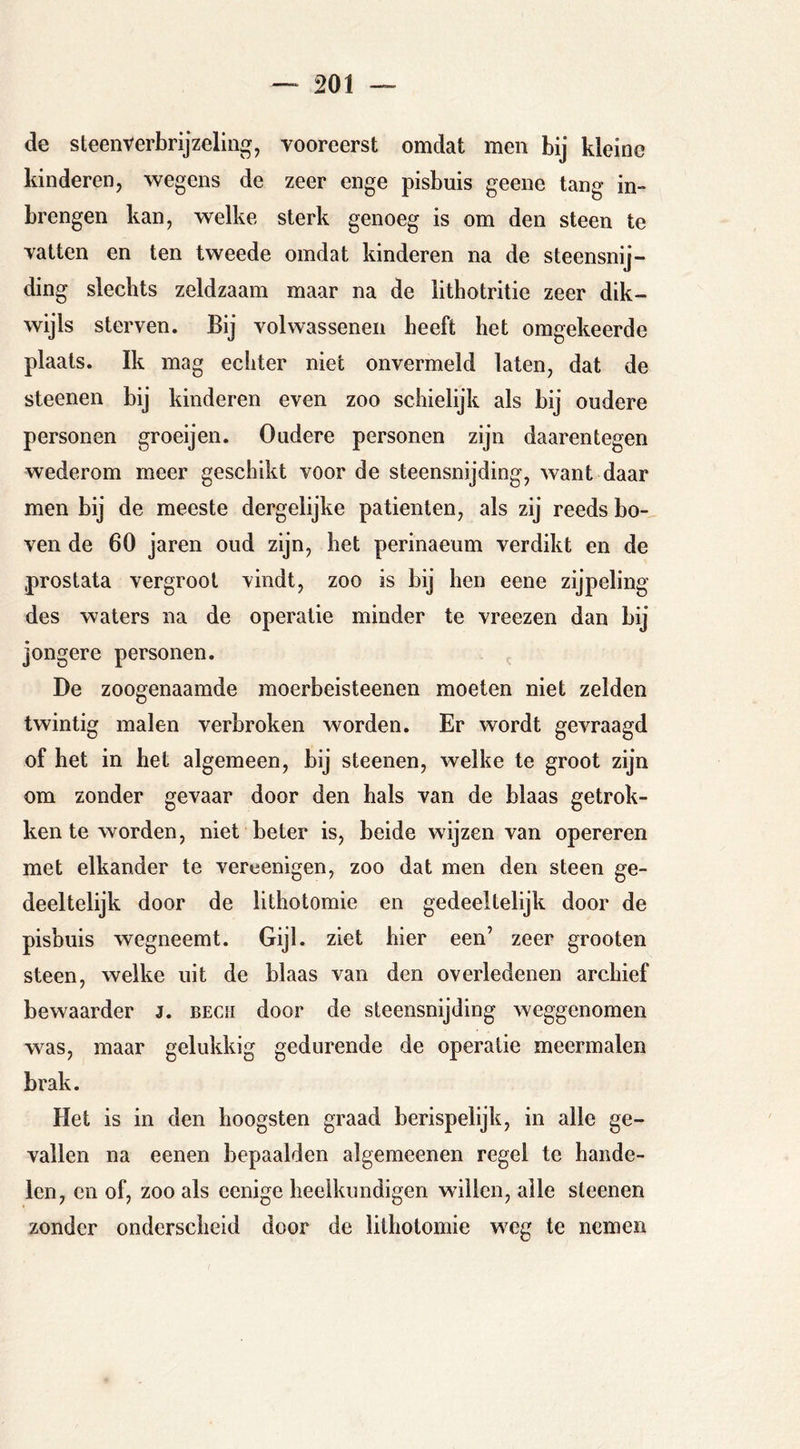de steen verbrijzeling, vooreerst omdat men bij kleine kinderen, wegens de zeer enge pisbuis geene tang in- brengen kan, welke sterk genoeg is om den steen te vatten en ten tweede omdat kinderen na de steensnij- ding slechts zeldzaam maar na de lithotritie zeer dik- wijls sterven. Bij volwassenen heeft het omgekeerde plaats. Ik mag echter niet onvermeld laten, dat de steenen bij kinderen even zoo schielijk als bij oudere personen groeijen. Oudere personen zijn daarentegen wederom meer geschikt voor de steensnijding, want daar men bij de meeste dergelijke patiënten, als zij reeds bo- ven de 60 jaren oud zijn, het perinaeum verdikt en de prostata vergroot vindt, zoo is bij hen eene zijpeling des waters na de operatie minder te vreezen dan bij jongere personen. De zoogenaamde moerbeisteenen moeten niet zelden twintig malen verbroken worden. Er wordt gevraagd of bet in het algemeen, bij steenen, welke te groot zijn om zonder gevaar door den hals van de blaas getrok- ken te worden, niet beter is, beide wijzen van opereren met elkander te vereenigen, zoo dat men den steen ge- deeltelijk door de llthotomie en gedeeltelijk door de pisbuis wegneemt. Gijl. ziet hier een’ zeer grooten steen, welke uit de blaas van den overledenen archief bewaarder J. bech door de steensnijding weggenomen was, maar gelukkig gedurende de operatie meermalen brak. Het is in den hoogsten graad berispelijk, in alle ge- vallen na eenen bepaalden algemeenen regel te hande- len, en of, zoo als cenige heelkundigen willen, alle steenen zonder onderscheid door de lithotomie weg te nemen
