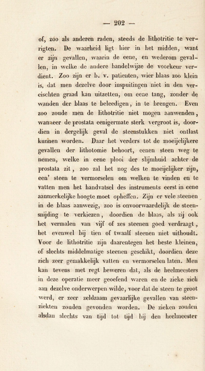 of, zoo als anderen raden, steeds de litho tri tie te Ter- rigten. De waarheid ligt hier in het midden, want er zijn gevallen, waarin de eene, en wederom geval- len, in welke de andere handelwijze de voorkeur ver- dient. Zoo zijn er b. v. paüeiiten, wier blaas zoo klein is, dat men dezelve door inspuitingen niet in den ver- cischten graad kan uitzetten, om eene tang, zonder de wanden der blaas te beleedigen, in te brengen. Even zoo zoude men de lithotrilie niet mogen aanwenden, wanneer de prostata eenigermate sterk vergroot is, door- dien in dergelijk geval de steenstukken niet ontlast kunnen worden. Daar het verders tot de moeijelijkere gevallen der lithotomie behoort, eenen steen weg te nemen, welke in eene plooi der slijmhuid achter de prostata zit, zoo zal het nog des te moeijelijker zijn, een’ steen te vermorselen om welken te vinden en te vatten men het handvatsel des instruments eerst in eene aanmerkelijke hoogte moet opheiFeo. Zijn er vele steenen in de blaas aanwezig, zoo is onvoorwaardelijk de steen- snijding te verkiezen, doordien de blaas, als zij ook het vermalen van vijf of zes steenen goed verdraagt, het evenwel bij tien of twaalf steenen niet uithoudt. Voor de lithotritie zijn daarentegen het beste kleinen, of slechts middelmatige sleenen geschikt, doordien deze zich zeer gemakkelijk vatten en vermorselen laten. Men kan levens met regt beweren dat, als de heelmeesters in deze operatie meer geoefend waren en de zieke zich aan dezelve onderwerpen wilde, voor dat de steen te groot werd, er zeer zeldzaam gevaarlijke gevallen van steen- ziekten zouden gevonden worden. De zieken zouden alsdan slechts van tijd tot tijd bij den heelmeester