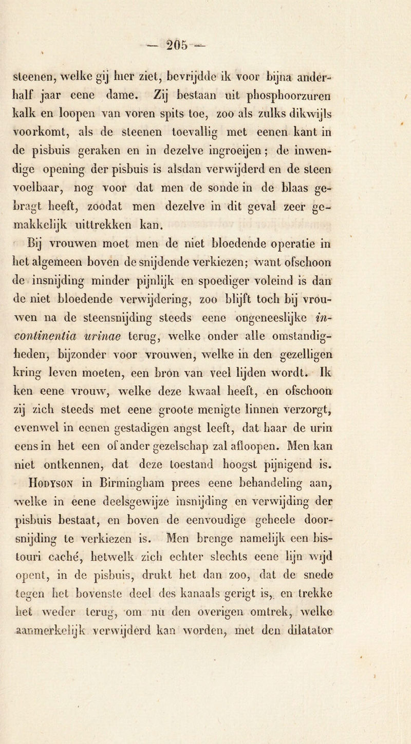sleenen, welke gij hier ziet, bevrijdde ik voor bijna ander- half jaar eene dame. bestaan uit phosphoorzuren kalk en loopen van voren spits toe, zoo als zulks dikwijls voorkomt, als de sleenen toevallig met eenen kant in de pisbuis geraken en in dezelve ingroeijen; de inwen- dige opening der pisbuis is alsdan verwijderd en de steen voelbaar, nog voor dat men de sonde in de blaas ge- bragt heeft, zoodat men dezelve in dit geval zeer ge- makkclijk uittrekken kan. Bij vrouwen moet men de niet bloedende operatie in het algemeen boven de snijdende verkiezen; want ofschoon de insnijding minder pijnlijk en spoediger voleind is dan de niet bloedende verwijdering, zoo blijft toch bij vrou- wen na de steensnijding steeds eene ongeneeslijke in- continentia urmae terug, welke onder alle omstandig- heden, bijzonder voor vrouwen, welke in den gezelligen kring leven moeten, een bron van veel lijden wordt. Ik ken eene vrouw, welke deze kwaal heeft, en ofschoon zij zich steeds met eene groote menigte linnen verzorgt, evenw^el in ecnen gestadigen angst leeft, dat haar de urin eensin het een of ander gezelschap zal afloopen. Men kan niet ontkennen, dat deze toestand hoogst pijnigend is. Hodyson in Birmingham prees eene behandeling aan, welke in eene deelsgewijze insnijding en verwijding der pisbuis bestaat, en boven de eenvoudige geheele door- snijding te verkiezen is. Men brenge namelijk een bis- touri caché, hetwelk zich echter slechts eene lijn wijd opent, in de pisbuis, drukt het dan zoo, dat de snede legen het bovenste deel des kanaals gerigt is,, en trekke het weder terug, om nu den overigen omtrek, welke aanmerkelijk verwijderd kan worden, met den diiatator