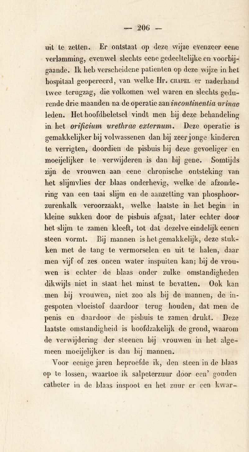 uit te zelten. Er ontstaat op deze wijze evenzeer eene verlamming, evenwel sleclits eene gedeeltelijke en voorbij- gaande. Ik lieb verscheidene patiënten op deze wijze in het hospitaal geopereerd, van welke Hr. chapel er naderhand twee terugzag, die volkomen wel waren en slechts gedu- rende drie maanden na de operatie aan incontinentia urinae leden. Het hoofdbeletsel vindt men bij deze behandeling in het orificium urethrae externum. Deze operatie is gemakkelijker bij volwassenen dan bij zeer jonge kinderen te verrigten, doordien de pisbuis bij deze gevoeliger en moeijelijker te verwijderen is dan bij gene. Somtijds zijn de vrouwen aan eene chronische ontsteking van het slijmvlies der blaas onderhevig, welke de afzonde- ring van een taai slijm en de aanzetting van phosphoor- zurenkalk veroorzaakt, welke laatste in het begin in kleine sukken door de pisbuis afgaat, later echter door het slijm te zamen kleeft, tot dat dezelve eindelijk eenen steen vormt. Bij mannen is het gemakkelijk, deze stuk- ken met de tang te vermorselen en uit te halen, daar men vijf of zes oneen water inspuiten kan; bij de vrou- wen is echter de blaas onder zulke omstandigheden dikwijls niet in slaat het minst te bevatten. Ook kan men bij vrouw^en, niet zoo als bij de mannen, de in- gespoten vloeistof daardoor terug houden, dat men de penis en daardoor de pisbuis te zamen drukt. Deze laatste omstandigheid is hoofdzakelijk de grond, waarom de verwijdering der steenen bij vrouwen in het alge- meen moeijelijker is dan bij mannen. Voor eenige jaren beproefde ik, den steen in de blaas op te lossen, waartoe ik salpeterzuur door een’ gouden catheter in de blaas inspoot en het zuur er een kwnr-