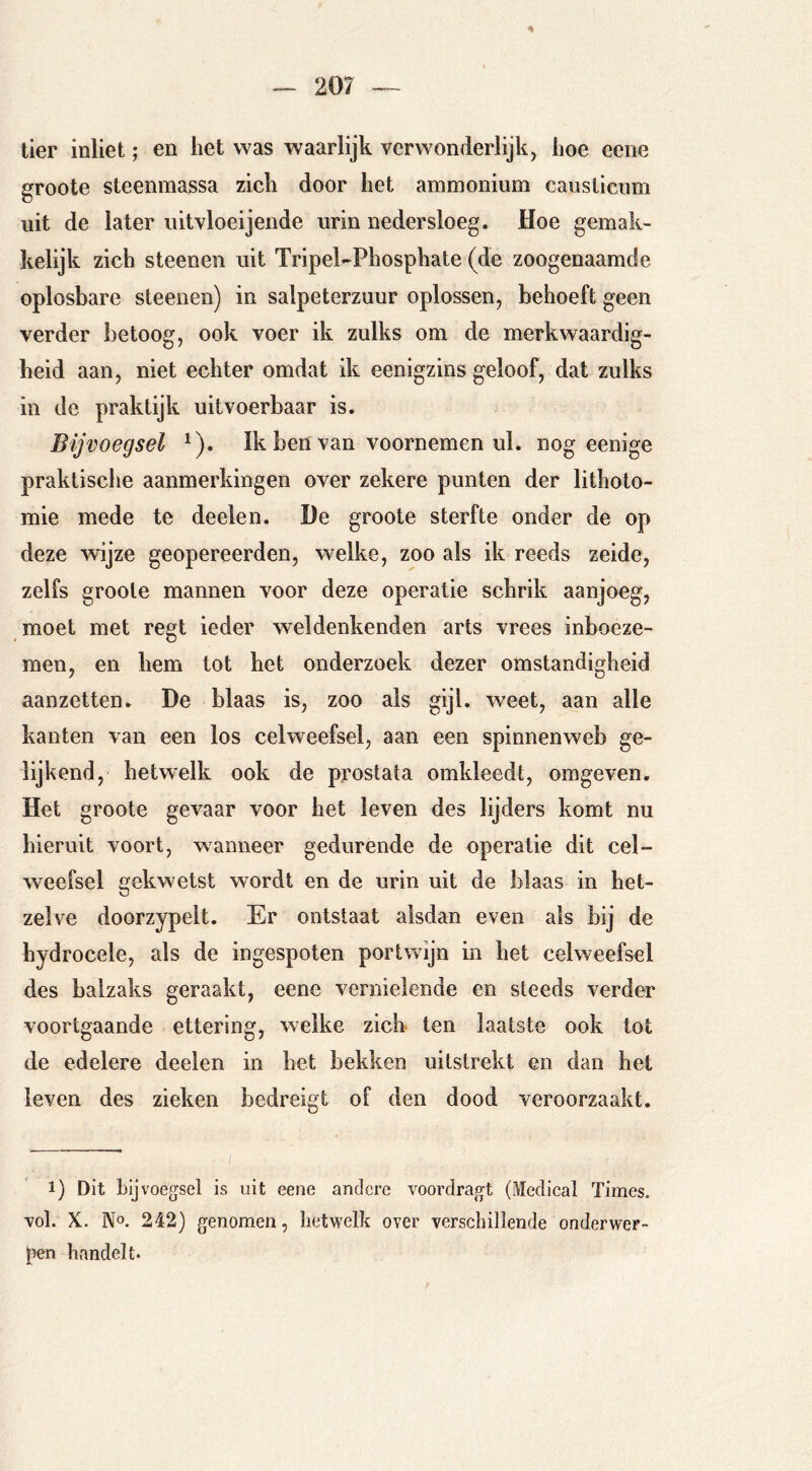 tier inliet; en het was waarlijk verwonderlijk, hoe eene groote steenmassa zich door het ammonium causLicum uit de later uitvloeijeiide urin nedersloeg. Hoe gemak- kelijk zich steenen uit Tripel-Phosphate (de zoogenaamde oplosbare steenen) in salpeterzuur oplossen, behoeft geen verder betoog, ook voer ik zulks om de merkwaardig- heid aan, niet echter omdat ik eenigzins geloof, dat zulks in de praktijk uitvoerbaar is. Bijvoegsel ^). Ik ben van voornemen ul. nog eenige praktische aanmerkingen over zekere punten der lithoto- mie mede te deelen. De groote sterfte onder de op deze wijze geopereerden, welke, zoo als ik reeds zeide, zelfs groote mannen voor deze operatie schrik aanjoeg, moet met regt ieder weldenkenden arts vrees inboeze- men, en hem tot het onderzoek dezer omstandigheid aanzetten. De blaas is, zoo als gijl. weet, aan alle kanten van een los celweefsel, aan een spinnenweb ge- lijkend, hetwelk ook de prostata omkleedt, omgeven. Het groote gevaar voor het leven des lijders komt nu hieruit voort, wanneer gedurende de operatie dit cel- weefsel gekwetst wordt en de urin uit de blaas in het- zelve doorzypelt. Er ontstaat alsdan even als bij de hydrocele, als de ingespoten portwijn in het celweefsel des balzaks geraakt, eene vernielende en steeds verder voortgaande ettering, welke zich ten laatste ook tot de edelere deelen in het bekken uilstrekt en dan het leven des zieken bedreigt of den dood veroorzaakt. 1) Dit bijvoegsel is uit eene andere voordragt (iWedical Times, vol. X. No. 242) genomen, hetwelk over verschillende onderwer- pen handelt.