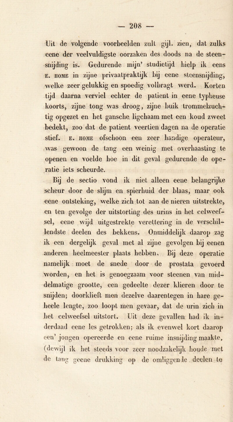 Uit de volgende voorbeelden zuil gijl. zien, dat zulks eene der veelvuldigste oorzaken des doods na de steen- snijding is. Gedurende mijn’ studietijd hielp ik eens E. HOME in zijne privaatpraktijk bij eene steensnijding, welke zeer gelukkig en spoedig voibragt werd. Korten tijd daarna verviel echter de patiënt in eene typheuse koorts, zijne tong was droog, zijne buik trommelzuch- tig opgezet en bet gansche ligchaam met een koud zweet bedekt, zoo dat de patiënt veertien dagen na de operatie stief. E. HOME ofschoon een zeer handige operateur, was gewoon de tang een weinig met overhaasting te openen en voelde hoe in dit geval gedurende de ope- ratie iets scheurde. Bij de sectio vond ik niet alleen eene belangrijke scheur door de slijm en spierhuid der blaas, maar ook eene ontsteking, welke zich tot aan de nieren uitstrekte, en ten gevolge der uitstorting des urins in het celweef- sel, eene wijd uitgestrekte verettering in de verschil- lendste deelen des bekkens. Onmiddelijk daarop zag ik een dergelijk geval met al zijne gevolgen bij eenen anderen heelmeester plaats hebben. Bij deze operatie namelijk moet de snede door de prostata gevoerd worden, en het is genoegzaam voor sleenen van mid- delmatige grootte, een gedeelte dezer klieren door te snijden; doorklieft men dezelve daarentegen in hare ge- heele lengte, zoo loopt men gevaar, dat de urin zich in het celweefsel uitstort. Uit deze gevallen had ik in- derdaad eene les getrokken; als ik evenwel kort daarop een’ jongen opereerde en eene ruime insnijding maakte, (dewijl ik het steeds voor zeer noodzakelijk boude met de tang geene drukking op de omliggende deelen te