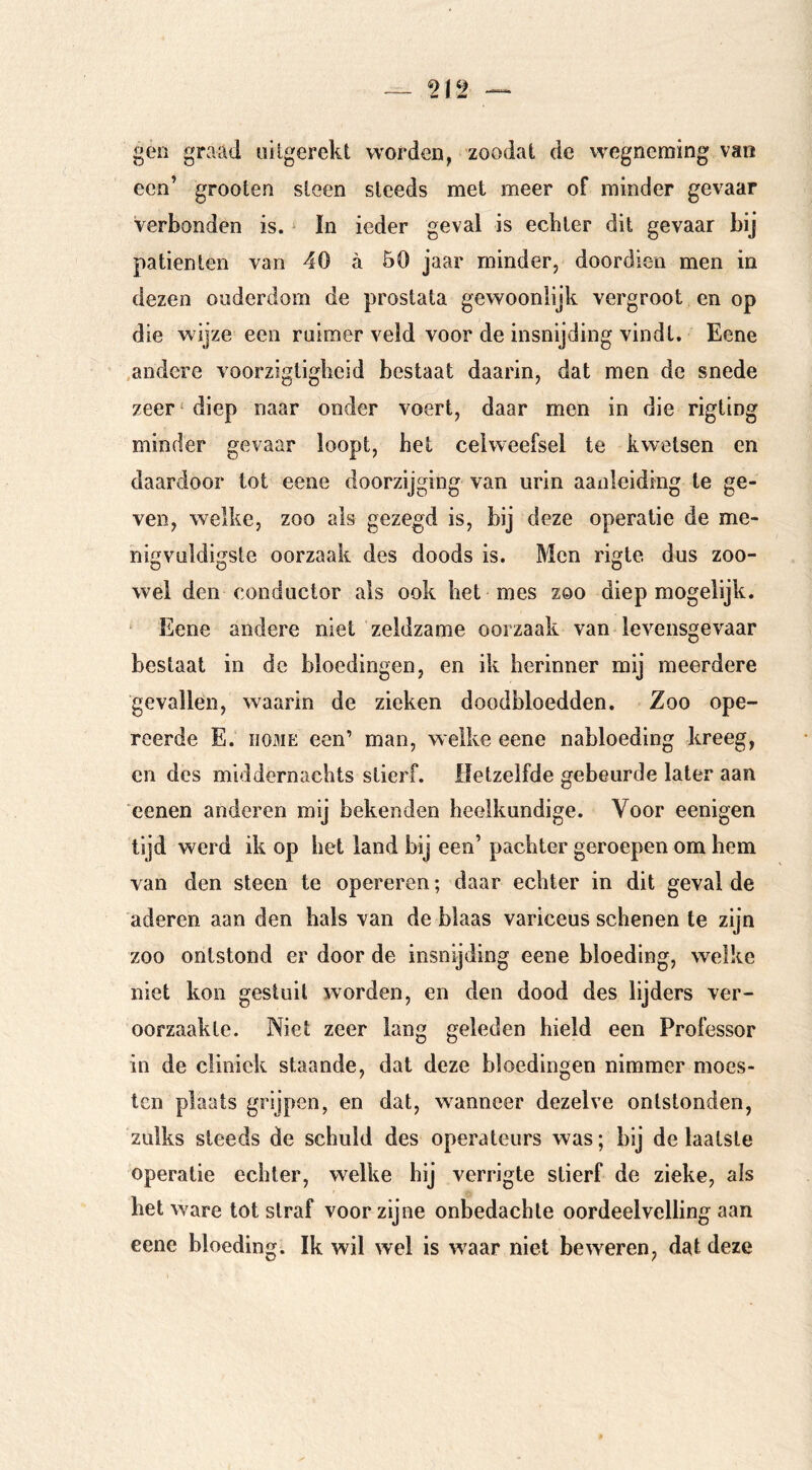 gen graad uUgerekt worden, zoodat de wegneming van een’ grooten steen steeds met meer of minder gevaar Verbonden is. ‘ In ieder geval is ecbter dit gevaar bij patiënten van 40 ä 50 jaar minder, doordieu men in dezen ouderdom de prostata gewoonlijk vergroot en op die wijze een ruimer veld voor de insnijding vindt. Eene .andere voorzigtigheid bestaat daarin, dat men de snede zeer' diep naar onder voert, daar men in die rigting minder gevaar loopt, het celweefsel te kwetsen en daardoor tot eene doorzijging van urin aanleiding te ge- ven, welke, zoo als gezegd is, bij deze operatie de me- nigvuldigste oorzaak des doods is. Men rigte dus zoo- wel den conductor als ook bet mes zoo diep mogelijk. ‘ Eene andere niet zeldzame oorzaak van levensgevaar bestaat in de bloedingen, en ik herinner mij meerdere gevallen, waarin de zieken doodbloedden. Zoo ope- reerde E. HOME een’ man, welke eene nabloeding kreeg, en des middernachts stierf. Hetzelfde gebeurde later aan cenen anderen mij bekenden heelkundige. Voor eenigen tijd werd ik op het land bij een’ pachter geroepen om hem van den steen te opereren; daar echter in dit geval de aderen aan den hals van de blaas variceus schenen te zijn zoo ontstond er door de insnijding eene bloeding, welke niet kon gestuit worden, en den dood des lijders ver- oorzaakte. Niet zeer lang geleden hield een Professor in de cliniek staande, dat deze bloedingen nimmer moes- ten plaats grijpen, en dat, wanneer dezelve ontstonden, zulks steeds de schuld des operateurs was; bij de laatste operatie echter, welke hij verrigte stierf de zieke, als het ware tot straf voor zijne onbedachte oordeelvelling aan eene bloeding. Ik wil wel is w^aar niet beweren, dat deze