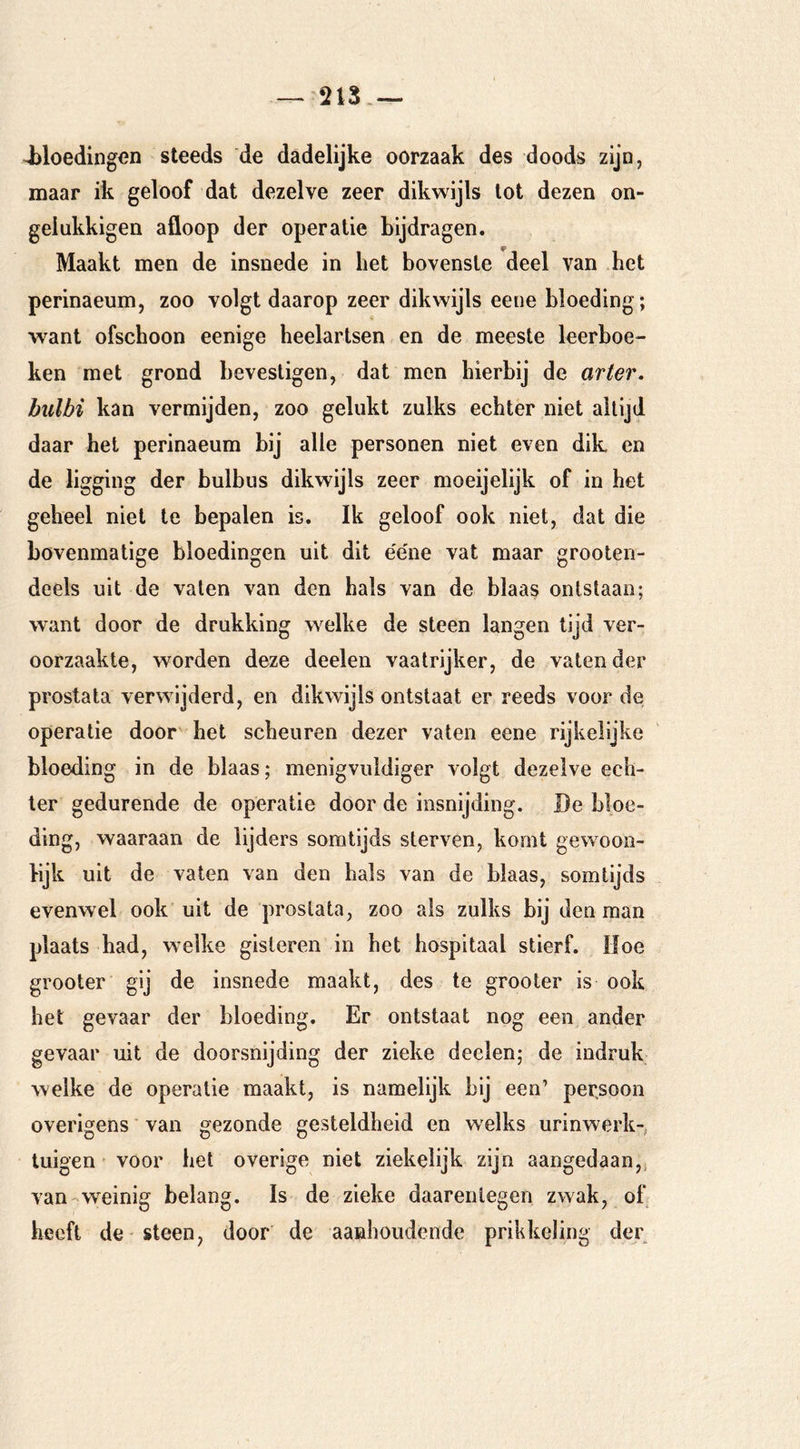 — 213,— i)loedingen steeds de dadelijke oorzaak des doods zijn, maar ik geloof dat dezelve zeer dikwijls tot dezen on- gelukkigen afloop der operatie bijdragen. Maakt men de insnede in bet bovenste deel van het perinaeum, zoo volgt daarop zeer dikwijls eene bloeding; want ofschoon eenige heelartsen en de meeste leerboe- ken met grond bevestigen, dat men hierbij de ar ter. bulbi kan vermijden, zoo gelukt zulks echter niet altijd daar het perinaeum bij alle personen niet even dik en de ligging der bulbus dikwijls zeer moeijelijk of in het geheel niet te bepalen is. Ik geloof ook niet, dat die bovenmatige bloedingen uit dit e'e'ne vat maar grooten- deels uit de vaten van den hals van de blaas ontstaan; want door de drukking welke de steen langen tijd ver- oorzaakte, worden deze deelen vaatrijker, de vaten der prostata verwijderd, en dikwijls ontstaat er reeds voor de operatie door het scheuren dezer vaten eene rijkelijke bloeding in de blaas; menigviildiger volgt dezelve ech- ter gedurende de operatie door de insnijding. Be bloe- ding, waaraan de lijders somtijds sterven, komt ge woon- wijk uit de vaten van den hals van de blaas, somtijds evenwel ook uit de prostata, zoo als zulks bij denman plaats bad, welke gisteren in het hospitaal stierf. Hoe grooter gij de insnede maakt, des te grooter is ook het gevaar der bloeding. Er ontstaat nog een ander gevaar uit de doorsnijding der zieke deelen; de indruk welke de operatie maakt, is namelijk bij een’ per,soon overigens van gezonde gesteldheid en w elks urinwerk-; tuigen ’ voor het overige niet ziekelijk zijn aangedaan,! van-weinig belang. Is de zieke daarentegen zwak, oh heeft de steen, door de aanhoudende prikkeling der