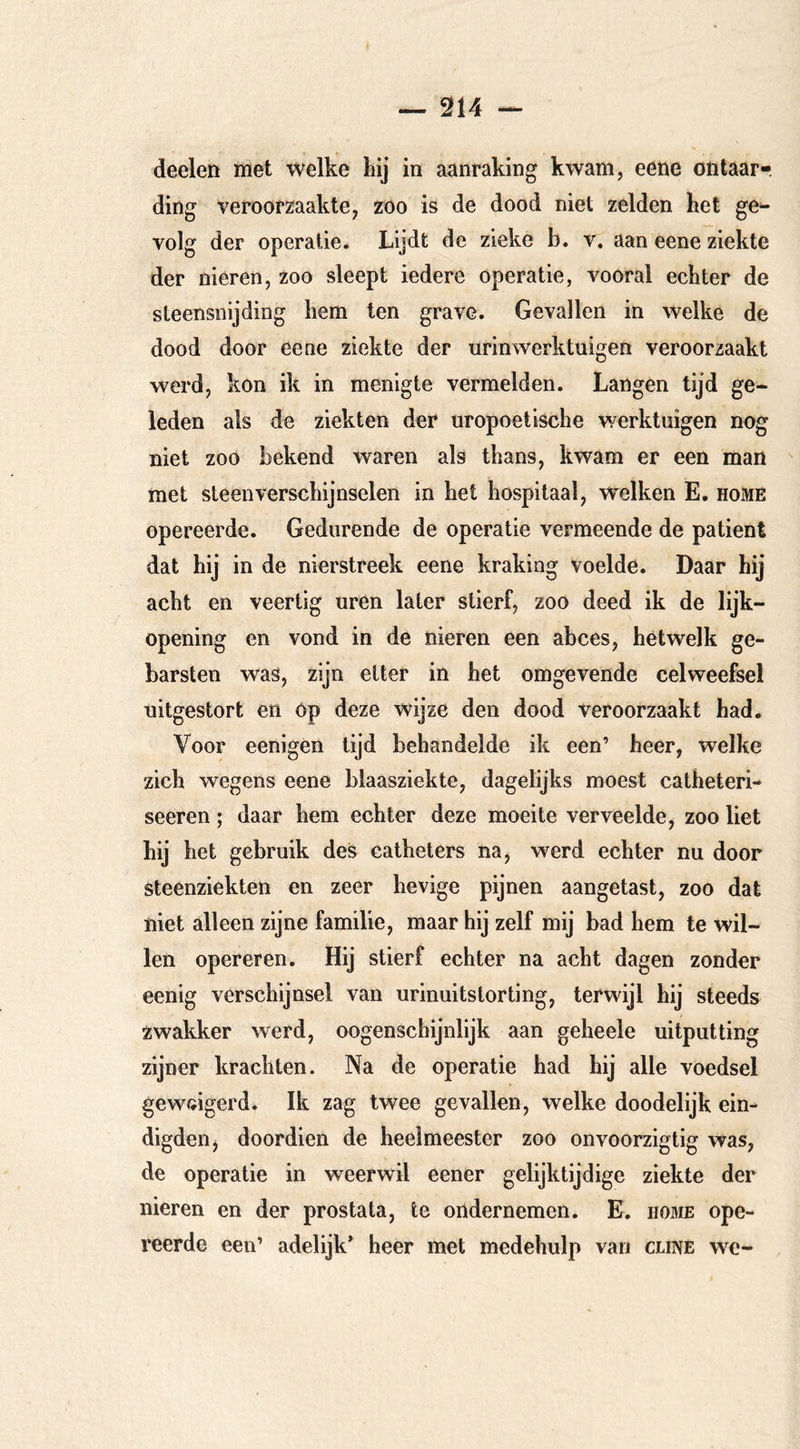 deelen met welke hij in aanraking kwam, eene ontaar- ding veroorzaakte, zoo is de dood niet zelden het ge^ volg der operatie. Lijdt de zieke b. v. aan eene ziekte der nieren, zoo sleept iedere operatie, vooral echter de steensnijding hem ten grave. Gevallen in welke de dood door eene ziekte der urinwerktuigen veroorzaakt werd, kon ik in menigte vermelden. Langen tijd ge- leden als de ziekten der uropoetische werktuigen nog niet zoo bekend waren als thans, kwam er een man met steen verschijnselen in het hospitaal, welken E. home opereerde. Gedurende de operatie vermeende de patiënt dat hij in de nierstreek eene kraking voelde. Daar hij acht en veertig uren later stierf, zoo deed ik de lijk- opening en vond in de nieren een abces, hetwelk ge- barsten was, zijn etter in het omgevende celweefsel uitgestort en op deze wijze den dood veroorzaakt had. Voor eenigen lijd behandelde ik een’ heer, welke zich wegens eene blaasziekte, dagelijks moest catheteri- seeren; daar hem echter deze moeite verveelde, zoo liet hij het gebruik des catheters na, werd echter nu door steenziekten en zeer hevige pijnen aangetast, zoo dat niet alleen zijne familie, maar hij zelf mij bad hem te wil- len opereren. Hij stierf echter na acht dagen zonder eenig verschijnsel van urinuitstorting, terwijl hij steeds zwakker werd, oogenschijnlijk aan geheele uitputting zijner krachten. Na de operatie had hij alle voedsel geweigerd. Ik zag twee gevallen, welke doodelijk ein- digden j doordien de heelmeester zoo onvoorzigtig was, de operatie in weerwil eener gelijktijdige ziekte der nieren en der prostata, te ondernemen. E. home ope- reerde een’ adelijk’ heer met medehulp van cune we-