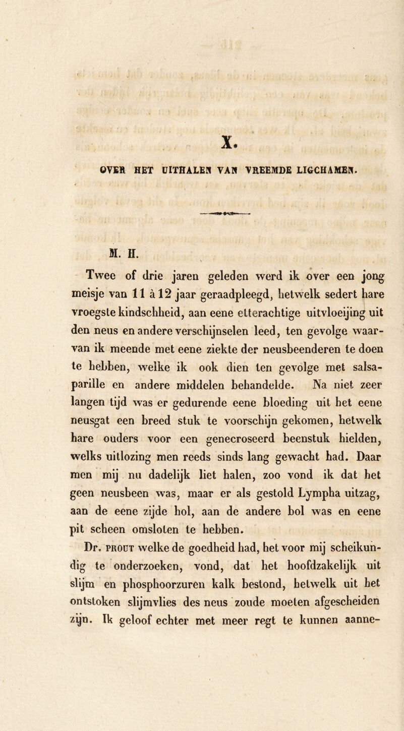 X. OTER HET EITRALER TAR TREEMSE LltiCUAMER. M. H. Twee of drie jaren geleden werd ik over een jong meisje van 11 al2 jaar geraadpleegd, hetwelk sedert hare vroegste kindschheid, aan eene etterachtige uitvloeijing uit den neus en andere verschijnselen leed, ten gevolge waar- van ik meende met eene ziekte der neusbeenderen te doen te hebben, welke ik ook dien ten gevolge met salsa- parille en andere middelen behandelde. Na niet zeer langen tijd was er gedurende eene bloeding uit het eene neusgat een breed stuk te voorschijn gekomen, hetwelk hare ouders voor een genecroseerd beenstuk hielden, welks uitlozing men reeds sinds lang gewacht had. Daar men mij nu dadelijk liet halen, zoo vond ik dat het geen neusbeen was, maar er als gestold Lympha uitzag, aan de eene zijde hol, aan de andere bol was en eene pit scheen omsloten te hebben. Dr. PROüT welke de goedheid had, het voor mij scheikun- dig te onderzoeken, vond, dat het hoofdzakelijk uit slijm en phosphoorzurên kalk bestond, hetwelk uit het ontstoken slijmvlies des neus zoude moeten afgescheiden zijn. Ik geloof echter met meer regt te kunnen aanne-