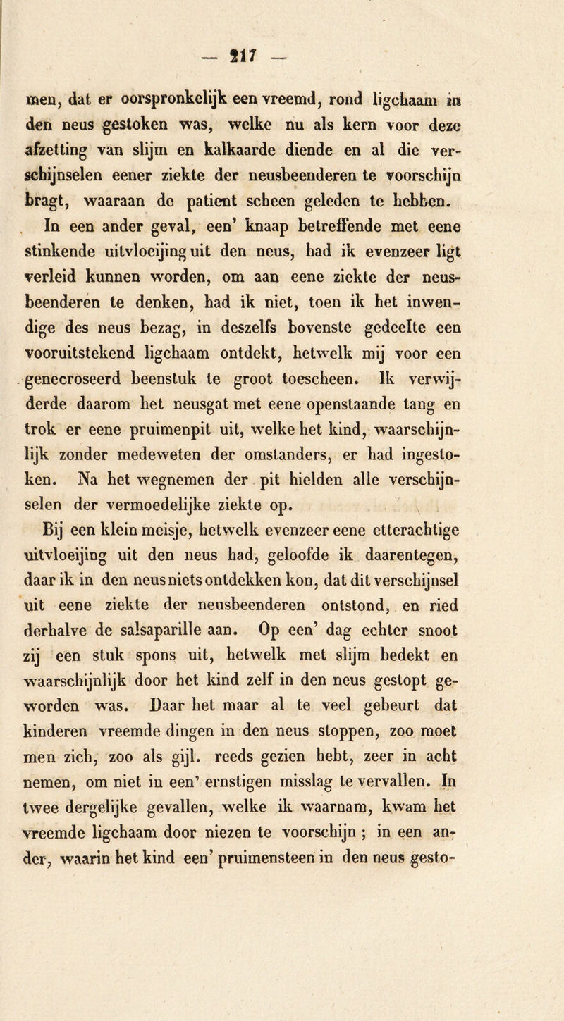 - 517 meu, dat er oorspronkelijk een vreemd, rond ligcbaam in den neus gestoken was, welke nu als kern voor deze afzetting van slijm en kalkaarde diende en al die ver- schijnselen eener ziekte der neusbeenderen te voorschijn bragt, waaraan de patiënt scheen geleden te hebben. In een ander geval, een’ knaap betreffende met eene stinkende uitvloeijinguit den neus, had ik evenzeer ligt verleid kunnen worden, om aan eene ziekte der neus- beenderen te denken, bad ik niet, toen ik het inwen- dige des neus bezag, in deszelfs bovenste gedeelte een vooruitstekend ligchaam ontdekt, hetwelk mij voor een . genecroseerd beenstuk Ie groot toescheen. Ik verwij- derde daarom het neusgat met eene openstaande tang en trok er eene pruimenpit uit, welke het kind, waarschijn- lijk zonder medeweten der omstanders, er had ingesto- ken. Na het w^egnemen der pit hielden alle verschijn- selen der vermoedelijke ziekte op. Bij een klein meisje, hetwelk evenzeer eene etterachtige uitvloeijing uit den neus had, geloofde ik daarentegen, daar ik in den neus niets ontdekken kon, dat dit verschijnsel uit eene ziekte der neusbeenderen ontstond, en ried derhalve de salsaparille aan. Op een’ dag echter snoot zij een stuk spons uit, hetwelk met slijm bedekt en waarschijnlijk door het kind zelf in den neus gestopt ge- worden was. Daar het maar al te veel gebeurt dat kinderen vreemde dingen in den neus stoppen, zoo moet men zich, zoo als gijl- reeds gezien hebt, zeer in acht nemen, om niet in een’ ernstigen misslag te vervallen. In twee dergelijke gevallen, welke ik waarnam, kwam het vreemde ligchaam door niezen te voorschijn ; in een an- der, waarin het kind een’ pruimensteen in den neus gesto-