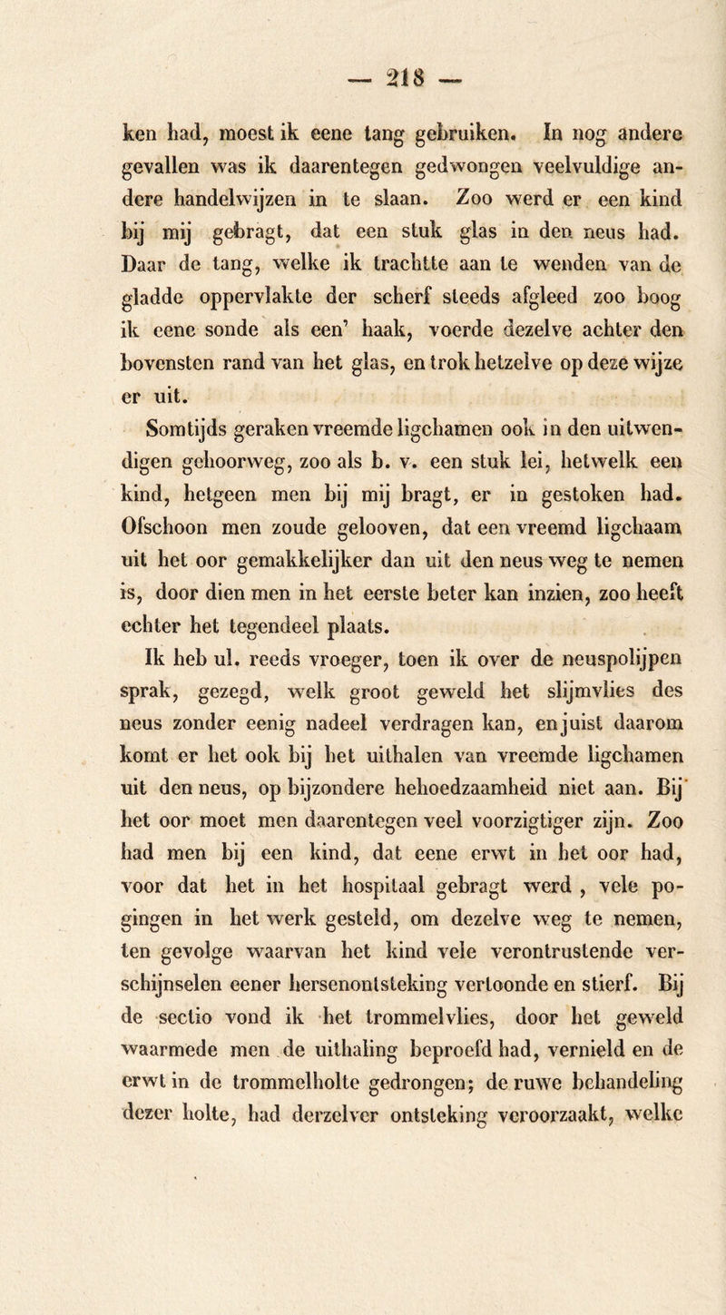 ken had, raoest ik eene lang gebruiken. In nog andere gevallen was ik daarentegen gedwongen veelvuldige an- dere handelwijzen in te slaan. Zoo werd er een kind bij mij gebragt, dat een stuk glas in den neus had. Daar de tang, welke ik trachtte aan te wenden van de gladde oppervlakte der scherf steeds afgleed zoo boog ik cene sonde als een’ haak, voerde dezelve achter den bovensten rand van het glas, en trok hetzelve op deze wijze er uit. Somtijds geraken vreemde ligchamen ook in den uitwen- digen gehoorweg, zoo als b. v. een stuk lei, hetwelk een kind, hetgeen men bij mij bragt, er in gestoken had. Ofschoon men zoude gelooven, dat een vreemd ligchaam uit het oor gemakkelijker dan uit den neus weg te nemen is, door dien men in het eerste beter kan inzien, zoo heeft echter het tegendeel plaats. Ik heb ul. reeds vroeger, toen ik over de neuspolijpen sprak, gezegd, welk groot geweld het slijmvlies des neus zonder eenig nadeel verdragen kan, en juist daarom komt er het ook bij het uithalen van vreemde ligchamen uit den neus, op bijzondere behoedzaamheid niet aan. Bij' het oor moet men daarentegen veel voorzigtiger zijn. Zoo had men bij een kind, dat eene erwt in het oor had, voor dat het in het hospitaal gebragt werd , vele po- gingen in het werk gesteld, om dezelve weg te nemen, ten gevolge waarvan het kind veie verontrustende ver- schijnselen eener hersenontsteking vertoonde en stierf. Bij de sectio vond ik het trommelvlies, door het geweid waarmede men de uithaiing beproefd had, vernield en de erwt in de trommelholte gedrongen; de ruwe behandeling dezer holte, had derzelver ontsteking veroorzaakt, welke