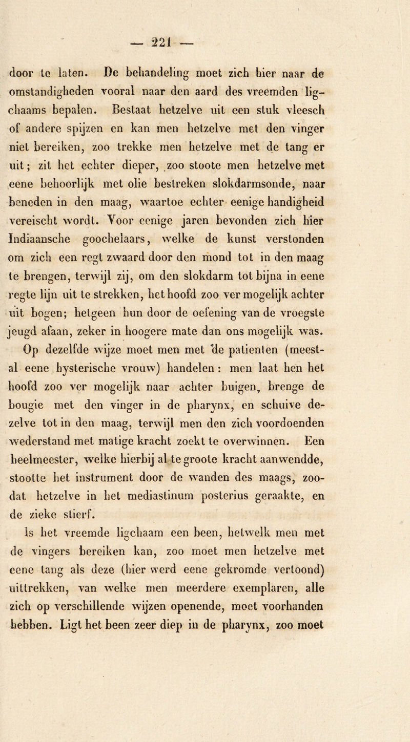 door tc laten. De behandeling moet zich hier naar de omstandigheden vooral naar den aard des vreemden lig- chaams bepalen. Beslaat hetzelve uit een stuk vleesch of andere spijzen en kan men hetzelve met den vinger niet bereiken, zoo trekke men hetzelve met de tang er uit; zit het echter dieper, zoo stoote men hetzelve met eene behoorlijk met olie bestreken slokdarmsonde, naar beneden in den maag, w^aartoe echter eenige handigheid vereischt wordt. Yoor eenige jaren bevonden zich hier Indiaansche goochelaars, welke de kunst verstonden om zich een regt zwaard door den mond tot in den maag te brengen, terwijl zij, om den slokdarm tot bijna in eene regte lijn uit te strekken, het hoofd zoo ver mogelijk achter uit bogen; hetgeen hun door de oefening van de vroegste jeugd afaan, zeker in hoogere mate dan ons mogelijk was. Op dezelfde wijze moet men met üe patiënten (meest- al eene hysterische vrouw) handelen : men laat hen het hoofd zoo ver mogelijk naar achter buigen, brenge de bougie met den vinger in de pharynx, en schuive de- zelve tot in den maag, terwijl men den zich voordoenden wederstand met matige kracht zoekt te overwinnen. Een heelmeester, welke hierbij al^tegroote kracht aanwendde, stootte het instrument door de wanden des maags, zoo- dat hetzelve in het mediastinum posterius geraakte, en de zieke stierf. Is het vreemde ligchaam een been, hetwelk men met de vingers bereiken kan, zoo moet men hetzelve met eene tang ais deze (hier werd eene gekromde vertoond) uittrekken, van welke men meerdere exemplaren, alle zich op verschillende wijzen openende, moet voorhanden hebben. Ligt het been zeer diep in de pharynx, zoo moet