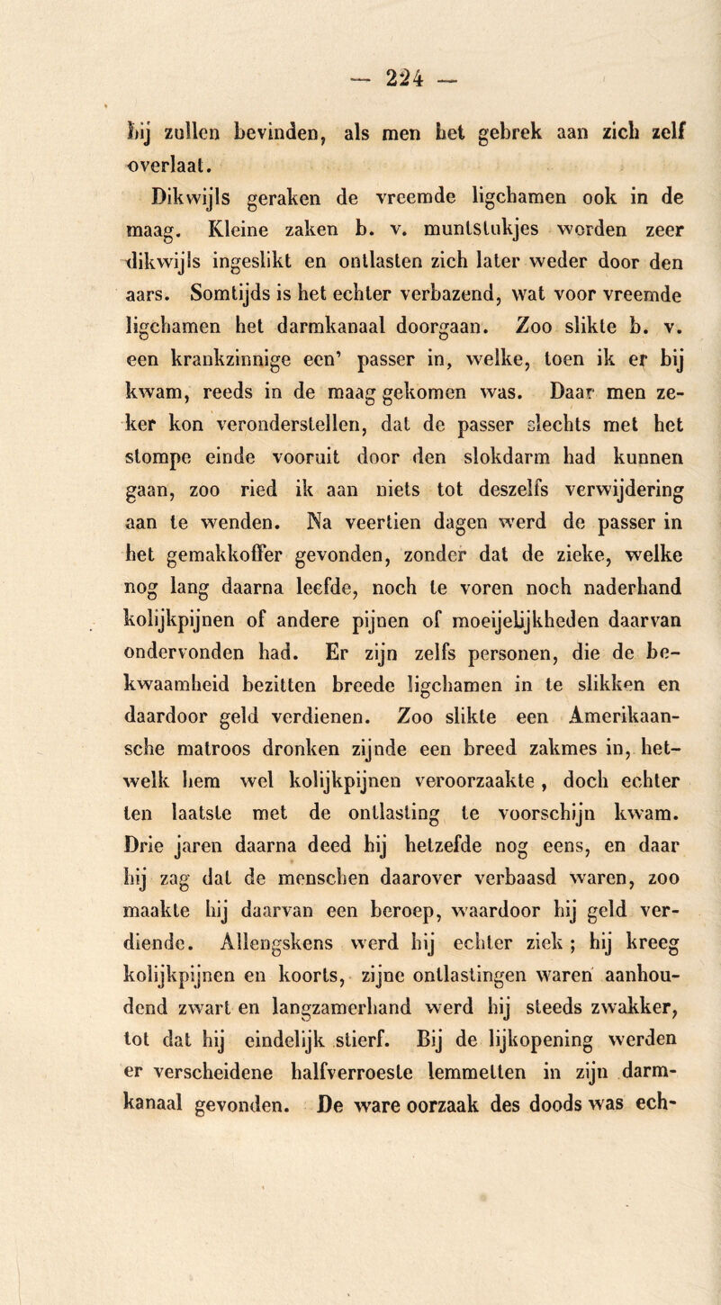 2*24 — / liij zullen bevinden, als men het gebrek aan zich zelf overlaat. Dikwijls geraken de vreemde ligchamen ook in de maag. Kleine zaken b. v. munlslukjes worden zeer dikwijls ingeslikt en ontlasten zich later weder door den aars. Somtijds is het echter verbazend, wat voor vreemde ligchamen het darmkanaal doorgaan. Zoo slikte b. v. een krankzinnige een’ passer in, w^elke, toen ik er bij kwam, reeds in de maag gekomen was. Daar men ze- ker kon veronderstellen, dat de passer slechts met het stompe einde vooruit door den slokdarm had kunnen gaan, zoo ried ik aan niets tot deszelfs verwijdering aan te wenden. Na veertien dagen w'erd de passer in het gemakkofFer gevonden, zonder dat de zieke, welke nog lang daarna leefde, noch te voren noch naderhand kolijkpijnen of andere pijnen of moeijelijkheden daarvan ondervonden had. Er zijn zelfs personen, die de be- kwaamheid bezitten breede ligchamen in Ie slikken en daardoor geld verdienen. Zoo slikte een Amerikaan- sche matroos dronken zijnde een breed zakmes in, het- welk hem wel kolijkpijnen veroorzaakte , doch echter ten laatste met de ontlasting te voorschijn kwam. Drie jaren daarna deed hij hetzefde nog eens, en daar hij zag dat de menschen daarover verbaasd waren, zoo maakte hij daarvan een beroep, waardoor hij geld ver- diende. Allengskens werd hij echter ziek ; hij kreeg kolijkpijnen en koorts, zijne ontlastingen waren' aanhou- dend zwart en langzamerhand werd hij steeds zwakker, lot dat hij eindelijk stierf. Bij de lijkopening werden er verscheidene halfverroeste lemmetten in zijn darm- kanaal gevonden. De ware oorzaak des doods was ech-
