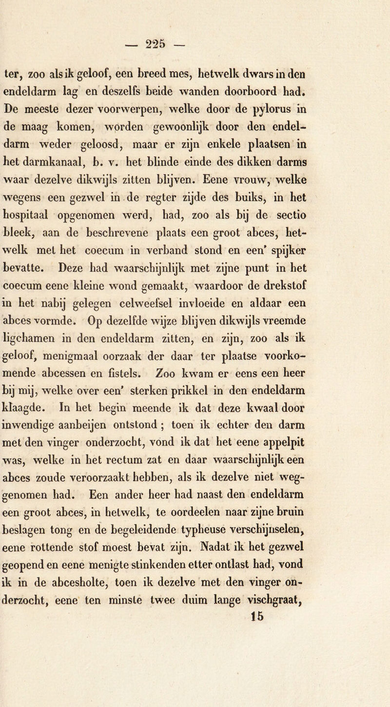 — 2i25 — ter, zoo als ik geloof, een breed mes, hetwelk dwars in den endeldarm lag en deszelfs beide wanden doorboord had. De meeste dezer voorwerpen, welke door de pylorus in de maag komen, worden gewoonlijk door den endel- darm weder geloosd, maar er zijn enkele plaatsen in het darmkanaal, b. v. het blinde einde des dikken darms waar dezelve dikwijls zitten blijven. Eene vrouw, welke wegens een gezwel in de regter zijde des buiks, in bet hospitaal opgenomen werd, had, zoo als bij de sectio bleek, aan de beschrevene plaats een groot abces, het- welk met het coeciim in verband stond en een* spijker bevatte. Deze had waarschijnlijk met zijne punt in het coecum eene kleine wond gemaakt, waardoor de drekstof in het nabij gelegen celweefsel invloeide en aldaar een abces vormde. Op dezelfde wijze blijven dikwijls vreemde ligchamen in den endeldarm zitten, en zijn, zoo als ik geloof, menigmaal oorzaak der daar ter plaatse voorko- mende abcessen en fistels. Zoo kwam er eens een heer bij mij, welke over een* sterken prikkel in den endeldarm klaagde. In het begin meende ik dat deze kwaal door inwendige aanbeijen ontstond ; toen ik echter den darm met den vinger onderzocht, vond ik dat het eene appelpit was, welke in het rectum zat en daar waarschijnlijk een abces zoude veroorzaakt hebben, als ik dezelve niet weg- genomen had. Een ander heer had naast den endeldarm een groot abces, in hetwelk, te oordeelen naar zijne bruin beslagen tong en de begeleidende typheuse verschijnselen,^ eene rottende stof moest bevat zijn. Nadat ik het gezwel geopend en eene menigte stinkenden etter ontlast had, vond ik in de abcesholte, toen ik dezelve met den vinger on- derzocht, eene ten minste twee duim lange vischgraat, 15