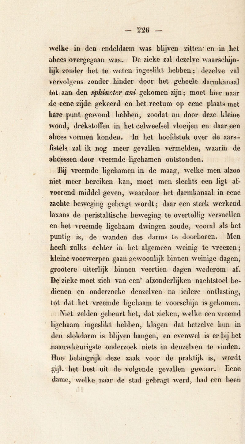 welke in den endeldarm was blijven zitten* en in het abces overgegaan was. De zieke zal dezelve waarscliijn- lijk zonder het te weten ingeslikt hebben; dezelve zal vervolgens zonder hinder door het geheele darmkanaal tot aan den sphincter ani gekomen zijn; moet hier naar de eene zijde gekeerd en het rectum op eene plaats met hare punt gewond hebben, zoodat nu door deze kleine wond, drekstolFen in het celweefsel vloeijen en daar een abces vormen konden. In het hoofdstuk over de aars- fistels zal ik nog meer gevallen vermelden, waarin de abcessen door vreemde ligchamen ontstonden. Bij vreemde ligchamen in de maag, welke men alzoo niet meer bereiken kan, moet men slechts een ligt af- voerend middel geven, waardoor het darmkanaal in eene zachte beweging gebragt wordt; daar een sterk werkend laxans de peristaltische beweging te overtollig versnellen en het vreemde ligchaam dwingen zoude, vooral als het puntig is, de wanden des darms te doorboren. Men heeft zulks echter in het algemeen weinig te vreezen; kleine voorwerpen gaan gewoonlijk binnen weinige dagen, grootere uiterlijk binnen veertien dagen wederom af. De zieke moet zich van een’ afzonderlijken nachtstoel be- dienen en onderzoeke denzelven na iedere ontlasting, tot dat het vreemde ligchaam te voorschijn is gekomen. Niet zelden gebeurt het, dat zieken, welke een vreemd ligchaam ingeslikt hebben, klagen dat hetzelve hun in den slokdarm is blijven hangen, en evenwel is er bij het ^laauwkeurigste onderzoek niets in denzelven te vinden. Hoe belangrijk deze zaak voor de praktijk is, wordt gijl. het best uit de volgende gevallen gewaar. Eene dame, welke naar de stad gel)ragt werd, had een been