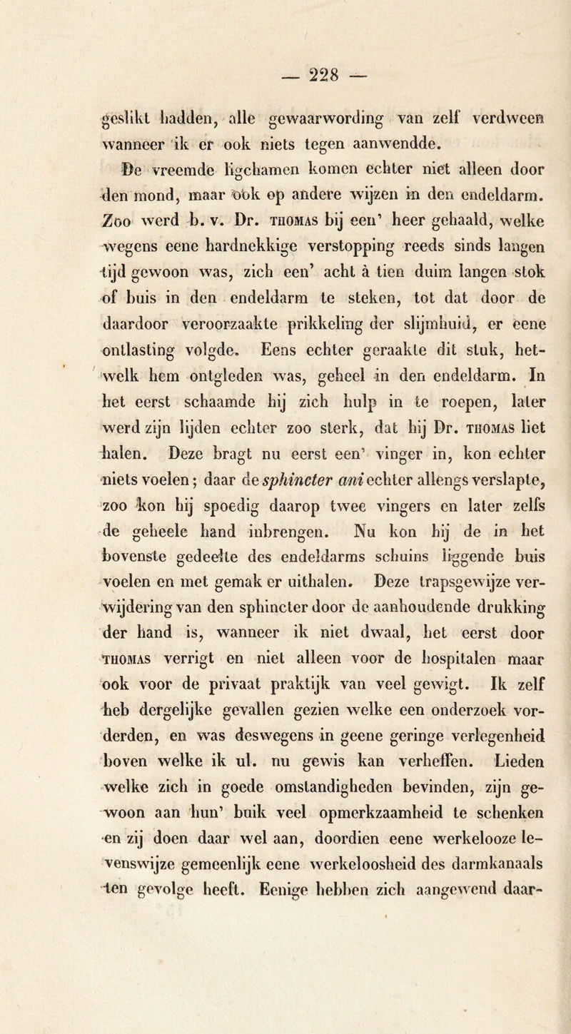 geslikt hadden, alle gewaarwording van zelf verdween wanneer 'ik er ook niets tegen aanwendde. De vreemde ligchamen komen echter niet alleen door den mond, maar öiok op andere wijzen in den endeldarm. Zoo werd b. v. Dr. tuomas bij een’ heer gehaald, welke wegens eene hardnekkige verstopping reeds sinds langen tijd gewoon was, zich een’ acht ä tien duim langen stok of buis in den endeldarm te steken, tot dat door de daardoor veroorzaakte prikkeling der slijmhuid, er eene ontlasting volgde. Eens echter geraakte dit stuk, het- welk hem ontgleden was, geheel in den endeldarm. In het eerst schaamde hij zich hulp in te roepen, later werd zijn lijden echter zoo sterk, dat hij Dr. thomas liet halen. Deze bragt nu eerst een’ vinger in, kon echter niets voelen; daar de sphincter ani echter allengs verslapte, zoo kon hij spoedig daarop twee vingers en later zelfs de geheele hand inbrengen. Nu kon hij de in het bovenste gedeelte des endeldarms schuins liggende buis woelen en met gemak er uithalen. Deze trapsgewijze ver- wijdering van den sphincter door de aanhoudende drukking der hand is, wanneer ik niet dwaal, het eerst door THOMAS verrigt en niet alleen voor de hospitalen maar ook voor de privaat praktijk van veel gewigt. Ik zelf heb dergelijke gevallen gezien welke een onderzoek vor- derden, en was des wegens in geene geringe verlegenheid boven welke ik ul. nu gewis kan verheffen. Lieden w^elke zich in goede omstandigheden bevinden, zijn ge- woon aan hun’ buik veel opmerkzaamheid te schenken •en zij doen daar wel aan, doordien eene werkelooze le- venswijze gemeenlijk eene werkeloosheid des darmkanaals ten gevolge heeft. Benige hebben zich aangewend daar-