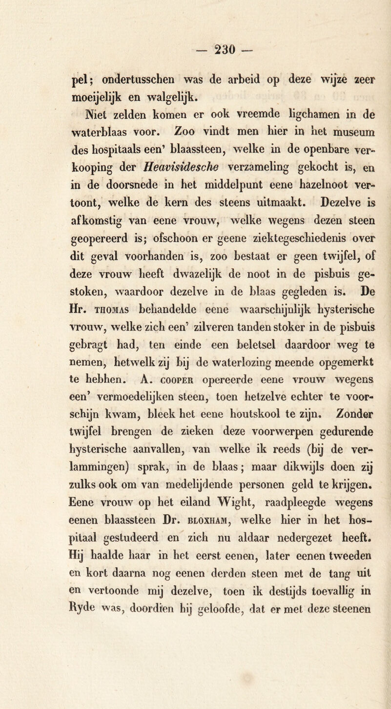 pel; ondertusschen was de arbeid op deze wijze zeer moeijelijk en walgelijk. Niel zelden komen er ook vreemde ligchamen in de waterblaas voor. Zoo vindt men bier in het museum des hospitaals een’ blaassteen, welke in de openbare ver- knoping der Heavisidesche verzameling gekocht is, en in de doorsnede in het middelpunt eene hazelnoot ver- toont, welke de kern des steens uitmaakt. Dezelve is afkomstig van eene vrouw, welke wegens dezen steen geopereerd is; ofschoon er geene ziektegeschiedenis over dit geval voorhanden is, zoo bestaat er geen twijfel, of deze vrouw heeft dwazelijk de noot in de pisbuis ge- stoken, waardoor dezelve in de blaas gegleden is. De Hr. THOMAS behandelde eene waarschijnlijk hysterische vrouw, welke zich een’ zilveren tanden stoker in de pisbuis gebragt had, ten einde een beletsel daardoor weg te nemen, hetwelk zij bij de waterlozing meende opgemerkt te hebben. A. cooper opereerde eene vrouw wegens een’ vermoedelijken steen, toen hetzelve echter te voor- schijn kwam, bleek het eene houtskool te zijn. Zonder twijfel brengen de zieken deze voorwerpen gedurende hysterische aanvallen, van welke ik reeds (bij de ver- lammingen) sprak, in de blaas; maar dikwijls doen zij zulks ook om van medelijdende personen geld te krijgen. Eene vrouw op het eiland Wight, raadpleegde wegens eenen blaassteen Dr. bloxham, welke hier in het hos- pitaal gestudeerd en zich nu aldaar nedergezet heeft. Hij haalde haar in het eerst eenen, later eenen tweeden en kort daarna nog eenen derden steen met de tang uit en vertoonde mij dezelve, toen ik destijds toevallig in Ryde was, doordien hij geloofde, dat er met deze steenen
