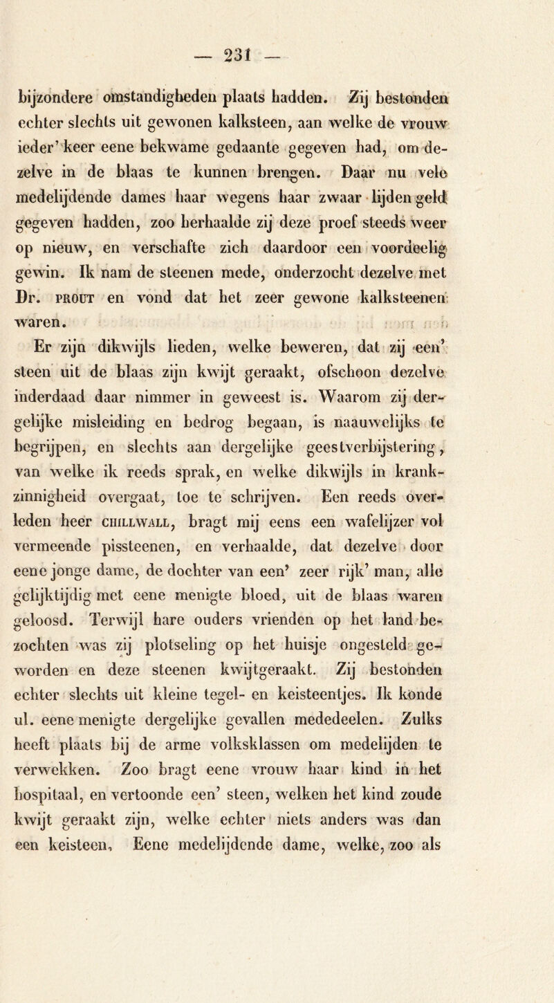 bijzondere omstandigliedeii plaats hadden. Zij bestonden echter slechts uit gewonen kalksteen, aan welke de vrouw ieder’keer eene bekwame gedaante gegeven had, om de- zelve in de blaas te kunnen brengen. Daar mu vele medelijdende dames haar wegens haar zwaar lijden geld gegeven hadden, zoo herhaalde zij deze proef steeds weer op nieuw, en verschafte zich daardoor een rvoordeelig gewin. Ik nam de sleeiien mede, onderzocht dezelve met Dr. PROÜT en vond dat het zeer gewone kalksteenen; waren. Er zijn dikwijls lieden, welke beweren, datrzij *een’ steen uit de blaas zijn kwijt geraakt, ofschoon dezelve inderdaad daar nimmer in geweest is. Waarom zij der- gelijke misleiding en bedrog begaan, is naauwelijks te begrijpen, en slechts aan dergelijke geestverbijstering, van welke ik reeds sprak, en welke dikwijls in krank- zinnigheid overgaat, toe te schrijven. Een reeds over- leden heer ciiillwall, bragt mij eens een wafelijzer vol vermeende pissteenen, en verhaalde, dat dezelve ^ door eene jonge dame, de dochter van een’ zeer rijk’ man, alle gelijktijdig met eene menigte bloed, uit de blaas waren geloosd. Terwijl hare ouders vrienden op het land be- zochten was zij plotseling op het huisje ongesteld-ge- worden en deze steenen kwijtgeraakt. Zij bestonden echter slechts uit kleine tegel- en keisteentjes. Ik konde ul. eene menigte dergelijke gevallen mededeelen. Zulks heeft plaats bij de arme volksklassen om medelijden te verwekken. Zoo bragt eene vrouw haar kind in het hospitaal, en vertoonde een’ steen, welken het kind zoude kwijt geraakt zijn, welke echter niets anders was 'dan een keisteen, Eene medelijdende dame, welke, zoo als