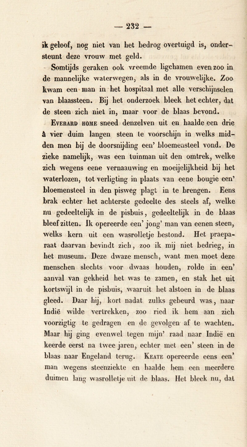 ik geloof, nog niet van het bedrog overtuigd is, onder- steunt deze vrouw met geld. Somtijds geraken ook vreemde ligchamen even zoo in de mannelijke waterwegen, als in de vrouwelijke. Zoo kwam een-man in het hospitaal met alle verschijnselen van blaassteen. Bij het onderzoek bleek het echter, dat de steen zich niet in, maar voor de blaas bevond. Everard home sneed denzelven uit en haalde een drie ä vier duim langen steen te voorschijn in welks mid- den men bij de doorsnijding een’ bloemensteel vond. De zieke namelijk, was een tuinman uit den omtrek, welke zich wegens eene vernaauwing en moeijelijkheid bij het waterlozen, tot verligting in plaats van eene bougie een’ bloemensteel in den pisweg plagt in te brengen. Eens brak echter het achterste gedeelte des steels af, welke nu gedeeltelijk in de pisbuis, gedeeltelijk in de blaas bleef zitten. Ik opereerde een’ jong’ man van eenen steen, welks kern uit een wasrolletje bestond. Het praepa- raat daarvan bevindt zich, zoo ik mij niet bedrieg, in het museum. Deze dwaze mensch, want men moet deze menschen slechts voor dwaas houden, rolde in een’ aanval van gekheid het was te zamen, en stak het uit kortswijl in de pisbuis, waaruit het alstoen in de blaas gleed. Daar hij, kort nadat zulks gebeurd was, naar Indië wilde vertrekken, zoo ried ik hem aan zich voorzigtig te gedragen en de gevolgen af te wachten. Maar hij ging evenwel tegen mijn’ raad naar Indië en keerde eerst na twee jaren, echter met een’ steen in de blaas naar Engeland terug. Keate opereerde eens een’ man wegens steenziekte en haalde liem een meerdere duimen lang wasrolletje uit de blaas. Het bleek nu, dat