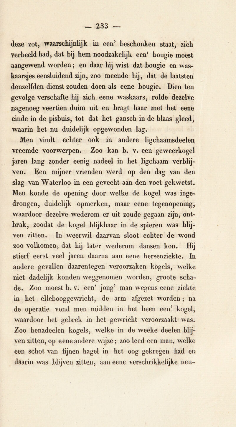 deze zot, waarschijnlijk in een’ beschonken staat, zibh verbeeld had, dat bij hem noodzakelijk een’ bougie moest aangewend worden; en daar hij wist dat bougie en was- kaarsjes eensluidend zijn, zoo meende hij, dat de laatsten denzelfden dienst zouden doen als eene bougie. Dien ten gevolge verschafte hij zich eene waskaars, rolde dezelve nagenoeg veertien duim uit en bragt haar met het eene einde in de pisbuis, tot dat het gansch in de blaas gleed, waarin het nu duidelijk opgewonden lag. Men vindt echter ook in andere ligchaamsdeelen vreemde voorwerpen. Zoo kan b. v. een geweerkogel jaren lang zonder eenig nadeel in het ligchaam verblij- ven. Een mijner vrienden werd op den dag van den slag van Waterloo in een gevecht aan den voet gekwetst. Men konde de opening door welke de kogel was inge- drongen, duidelijk opmerken, maar eene tegenopening, waardoor dezelve wederom er uit zoude gegaan zijn, ont- brak, zoodat de kogel blijkbaar in de spieren was blij- ven zitten. In weerwil daarvan sloot echter de wond zoo volkomen, dat hij later wederom dansen kon. Hij stierf eerst veel jaren daarna aan eene hersenziekte. In andere gevallen daarentegen veroorzaken kogels, welke niet dadelijk konden weggenomen worden, groote scha- de. Zoo moest b. v. een* jong’ man wegens eene ziekte in het ellebooggewricht, de arm afgezet worden; na de operatie vond men midden in het been een’ kogel, waardoor het gebrek in het gewricht veroorzaakt was. Zoo benadeelen kogels, welke in de weeke deelen blij- ven zitten, op eene andere wijze; zoo leed een man, welke een schot van fijnen hagel in het oog gekregen had en daarin was blijven zitten, aan eene verschrikkelijke neu-