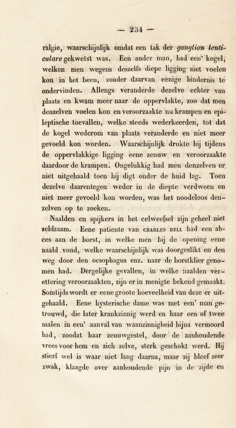 rälgie, waarschijnlijk omdat een tak der ganglion lenti- gekwetst was. Een ander man, had een’ kogel^ welken men wegens deszelfs diepe ligging niet voelen kon in het been, zonder daarvan eenige hindernis te ondervinden. Allengs veranderde dezelve echter van plaats en kwam meer naar de oppervlakte, zoo dat men denzelven voelen kon en veroorzaakte nu krampen en epi- leptische toevallen, welke steeds wederkeerden, tot dat de kogel wederom van plaats veranderde en niet meer gevoeld kon worden. Waarschijnlijk drukte hij tijdens de oppervlakkige ligging eene zenuw en veroorzaakte daardoor de krampen. Ongelukkig had men denzelven er niet uitgehaald toen hij digt onder de huid lag. Toen dezelve daarentegen weder in de diepte verdween en niet meer gevoeld kon worden, was het noodeloos den- zelven op te zoeken. Naalden en spijkers in het celweefsel zijn geheel niet zeldzaam. Eene patiënte van Charles bell had een ab- ces aan de borst, in welke men bij de opening eene naald vond, welke w^aarschijnlijk was doorgeslikt en den weg door den oesophagus enz. naar de borstklier geno- men had. Dergelijke gevallen, in welke naalden ver- ettering veroorzaakten, zijn erin menigte bekend gemaakt. Somtijds wordt er eene groote hoeveelheid van deze er uit- gehaald. Eene hysterische dame was met een’ man ge- trouwd, die later krankzinnig werd en haar een of twee malen in een* aanval van waanzinnigheid bijna vermoord had, zoodat haar zenuwgestel, door' de aanhoudende vrees voor hem en zich zelve, sterk geschokt werd. Hij stierf wel is waar niet lang daarna, maar zij bleef zeer zwak, klaagde over aanhoudende pijn in de zijde en