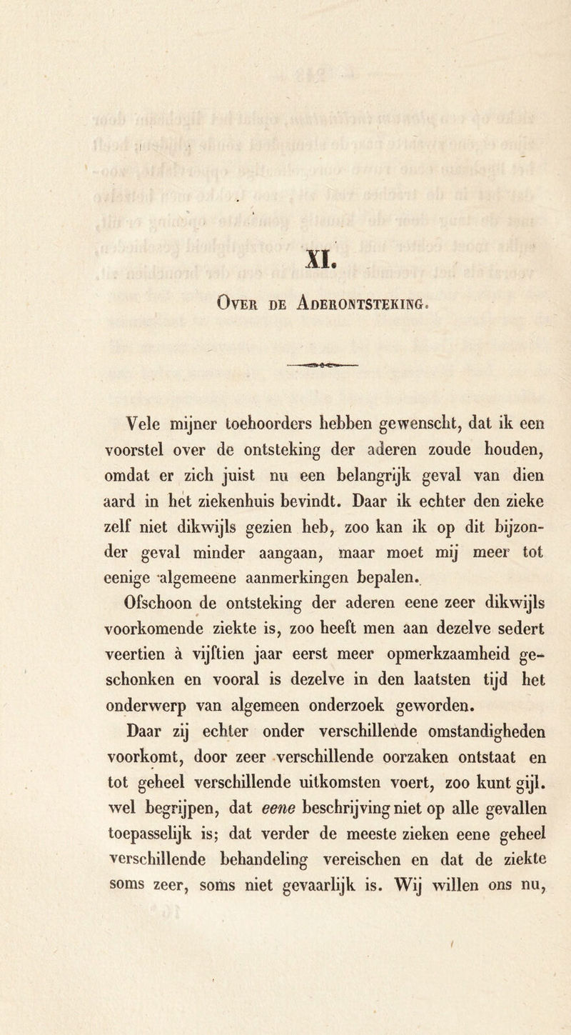 XI. Over de AderontstekinGc Vele mijner toehoorders hebben gewenscht, dat ik een voorstel over de ontsteking der aderen zoude houden, omdat er zich juist nu een belangrijk geval van dien aard in het ziekenhuis bevindt. Daar ik echter den zieke zelf niet dikwijls gezien heb, zoo kan ik op dit bijzon- der geval minder aangaan, maar moet mij meer tot eenige algemeene aanmerkingen bepalen. Ofschoon de ontsteking der aderen eene zeer voorkomende ziekte is, zoo heeft men aan dezelve sedert veertien ä vijftien jaar eerst meer opmerkzaamheid ge- schonken en vooral is dezelve in den laatsten tijd het onderwerp van algemeen onderzoek geworden. Daar zij echter onder verschillende omstandigheden voorkomt, door zeer verschillende oorzaken ontstaat en tot geheel verschillende uitkomsten voert, zoo kunt gijl- wel begrijpen, dat eene beschrijving niet op alle gevallen toepasselijk is; dat verder de meeste zieken eene geheel verschillende behandeling vereischen en dat de ziekte soms zeer, soms niet gevaarlijk is. Wij willen ons nu.