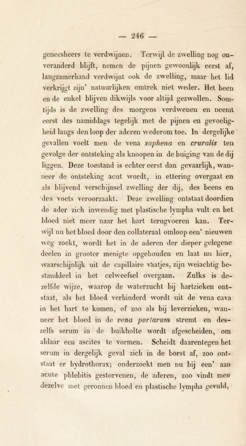 geneeshecrs te verdwijnen. Terwijl de zwelling nog on- veranderd blijft, nemen de pijnen gewoonlijk eerst af, langzamerhand verdwijnt ook de zwelling, maar het lid verkrijgt zijn’ natuurlijken omtrek niet -weder. Het been en de enkel blijven dikwijls voor altijd gezwollen. Som- tijds is de zwelling des morgens verdwenen en neemt eerst des namiddags tegelijk met de pijnen en gevoelig- heid langs den loop der aderen w ederom toe. In dergelijke gevallen voelt men de vena saphena en crui'alis ten gevolge der ontsteking als knoopen in de buiging van de dij liggen, I)eze toestand is echter eerst dan gevaarlijk, wan- neer de ontsteking acut w^ordt, in ettering overgaat en als blijvend verschijnsel zwelling der dij, des beens en des voels veroorzaakt. Deze zwelling ontstaat doordieii de ader zich imvendig met plastische lympha vult en bet bloed niet meer naar het hart terugvoeren kan. Ter- w’ijl nu het bloed door den collateraal omloop een’ nieuwen weg zoekt, wordt het in de aderen der dieper gelegene deelen in grooter menigte opgehouden en laat nu hier, waarschijnlijk uit de capillaire vUatjes, zijn weiachtig be- standdeel in het celweefsel overgaan. Zulks is de- zelfde wijze, waarop de w'aterzucht bij hartzieken ont- staat, als het bloed verhinderd wordt uit de vena cava in het hart te komen, of zoo als bij leverzieken, wan- neer het bloed in de vena porfarum stremt en des- zelfs serum in de buikholte wordt afgescheiden, om aldaar een ascites te vormen. Scheidt daarentegen het serum in dergelijk geval zich in de borst af, zoo ont- staat er hydrothorax; onderzoekt men nu bij een’ aan acute phlebitis gestorvenen, de aderen, zoo vindt men dezelve met geronnen bloed en plastische lympha gevuld,