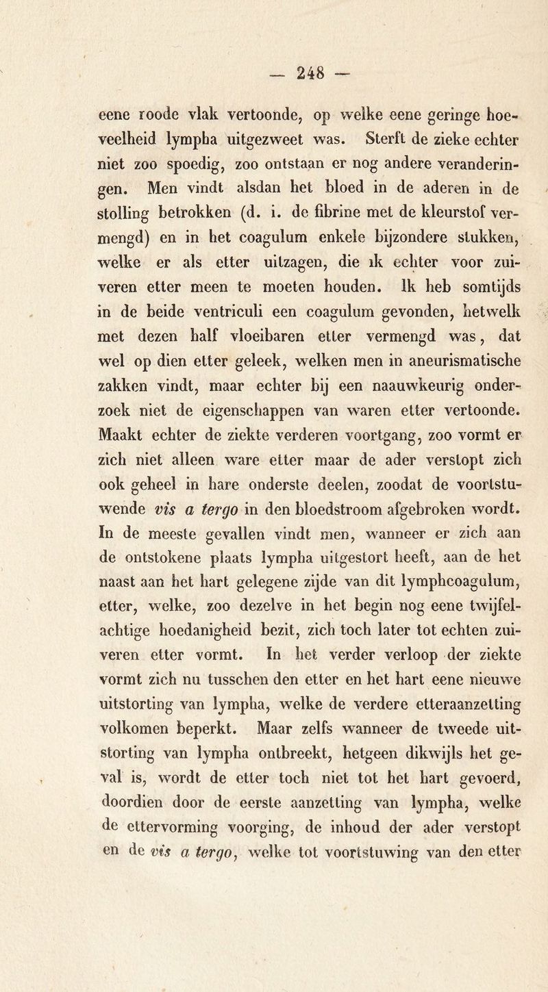 eene roode vlak vertoonde^ op welke eene geringe hoe- veelheid lympha uitgezweet was. Sterft de zieke echter niet zoo spoedig, zoo ontstaan er nog andere veranderin- gen. Men vindt alsdan het bloed in de aderen in de stolling betrokken (d. i. de fibrine met de kleurstof ver- mengd) en in het coagulum enkele bijzondere stukken, welke er als etter uitzagen, die ik echter voor zui- veren etter meen te moeten houden. Ik heb somtijds in de beide ventriculi een coagulum gevonden, hetwelk met dezen half vloeibaren etter vermengd was, dat wel op dien etter geleek, welken men in aneurismatische zakken vindt, maar echter bij een naauwkeurig onder- zoek niet de eigenschappen van waren etter vertoonde. Maakt echter de ziekte verderen voortgang, zoo vormt er zich niet alleen ware etter maar de ader verstopt zich ook geheel in hare onderste deelen, zoodat de voortstu- wende vis a ter go in den bloedstroom afgebroken wordt. In de meeste gevallen vindt men, wanneer er zich aan de ontstokene plaats lympha uitgestort heeft, aan de het naast aan het hart gelegene zijde van dit lymphcoagulum, etter, welke, zoo dezelve in het begin nog eene twijfel- achtige hoedanigheid bezit, zich toch later tot echten zui- veren etter vormt. In liet verder verloop der ziekte vormt zich nu tusschen den etter en het hart eene nieuw^e uitstorting van lympha, welke de verdere etteraanzetting volkomen beperkt. Maar zelfs wanneer de tweede uit- storting van lympha ontbreekt, hetgeen dikwijls het ge- val is, wordt de etter toch niet tot het hart gevoerd, doordien door de eerste aanzetting van lympha, welke de ettervorming voorging, de inhoud der ader verstopt en de vis a ter go ^ welke tot voortstuwing van den etter