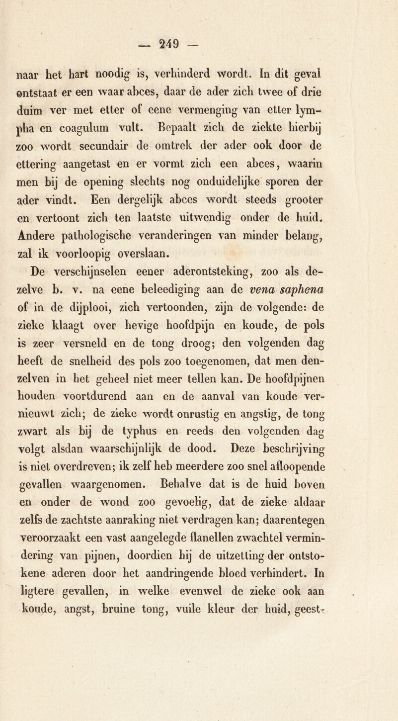 naar het hart noodig is, verhinderd wordt. In dit geval ontstaat er een waar abces, daar de ader zich twee of drie duim ver met etter of eene vermenging van etter lym- pha en coagulum vult. Bepaalt zich de ziekte hierbij zoo wordt secundair de omtrek der ader ook door de ettering aangetast en er vormt zich een abces, waarin men bij de opening slechts nog onduidelijke sporen der ader vindt. Een dergelijk abces wordt steeds grooter en vertoont zich ten laatste uitwendig onder de huid. Andere pathologische veranderingen van minder belang, zal ik voorloopig overslaan. De verschijnselen eener aderontsteking, zoo als de- zelve b. V. na eene beleediging aan de vena saphena of in de dijplooi, zich vertoonden, zijn de volgende: de zieke klaagt over hevige hoofdpijn en koude, de pols is zeer versneld en de tong droog; den volgenden dag heeft de snelheid des pols zoo toegenomen, dat men den- zelven in het geheel niet meer tellen kan. De hoofdpijneii houden voortdurend aan en de aanval van koude ver- nieuwt zich; de zieke wordt onrustig en angstig, de tong zwart als bij de typhus en reeds den volgenden dag volgt alsdan waarschijnlijk de dood. Deze beschrijving is niet overdreven; ik zelf heb meerdere zoo snel afloopende gevallen waargenomen. Behalve dat is de huid boven en onder de wond zoo gevoelig, dat de zieke aldaar zelfs de zachtste aanraking niet verdragen kan; daarentegen veroorzaakt een vast aangelegde flanellen zwachtel vermin- dering van pijnen, doordien hij de uitzetting der ontsto- kene aderen door het aandringende bloed verhindert. In ligtere gevallen, in welke evenwel de zieke ook aan koude, angst, bruine tong, vuile kleur der huid, geest-