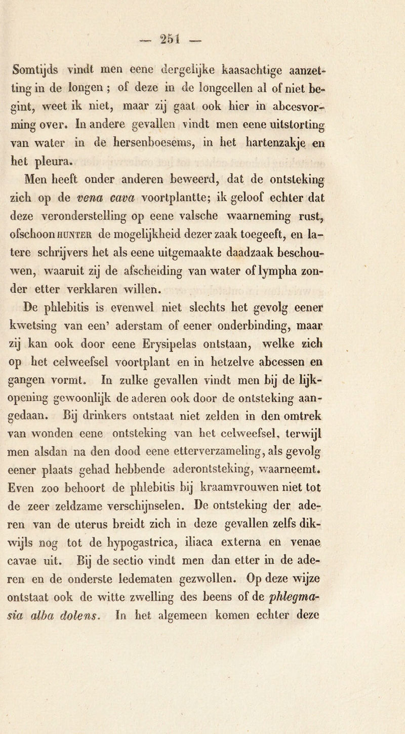 Somtijds vindt men eene dergelijke kaasachtige aanzet* ling in de longen ; of deze in de longcellen al of niet be- gint, weet ik niet, maar zij gaat ook hier in abcesvor- ming over. In andere gevallen vindt men eene uitstorting van water in de hersenboesems, in het hartenzakje en het pleura. Men heeft onder anderen beweerd, dat de ontsteking zich op de vena cava voortplantte; ik geloof echter dat deze veronderstelling op eene valsche waarneming rust, ofschoon HüNTER de mogelijkheid dezer zaak toegeeft, en la- tere schrijvers het als eene uitgemaakte daadzaak beschou- wen, waaruit zij de afscheiding van water of lympha zon- der etter verklaren willen. De phlebitis is evenwel niet slechts het gevolg eener kwetsing van een’ aderstam of eener onderbinding, maar zij kan ook door eene Erysipelas ontstaan, welke zich op het celweefsel voortplant en in hetzelve abcessen en gangen vormt. In zulke gevallen vindt men bij de lijk- opening gewoonlijk de aderen ook door de ontsteking aan- gedaan. Bij drinkers ontstaat niet zelden in den omtrek van wonden eene ontsteking van het celweefsel, terwijl men alsdan na den dood eene etterverzameling, als gevolg eener plaats gehad hebbende aderontsteking, waarneemt. Even zoo behoort de phlebitis bij kraamvrouwen niet tot de zeer zeldzame verschijnselen. De ontsteking der ade- ren van de uterus breidt zich in deze gevallen zelfs dik- wijls nog tot de hypogastrica, iliaca externa en venae cavae uit. Bij de sectio vindt men dan etter in de ade- ren en de onderste ledematen gezwollen. Op deze wijze ontstaat ook de witte zwelling des beens of de phlegma- sia alba dolens. In het algemeen komen echter deze