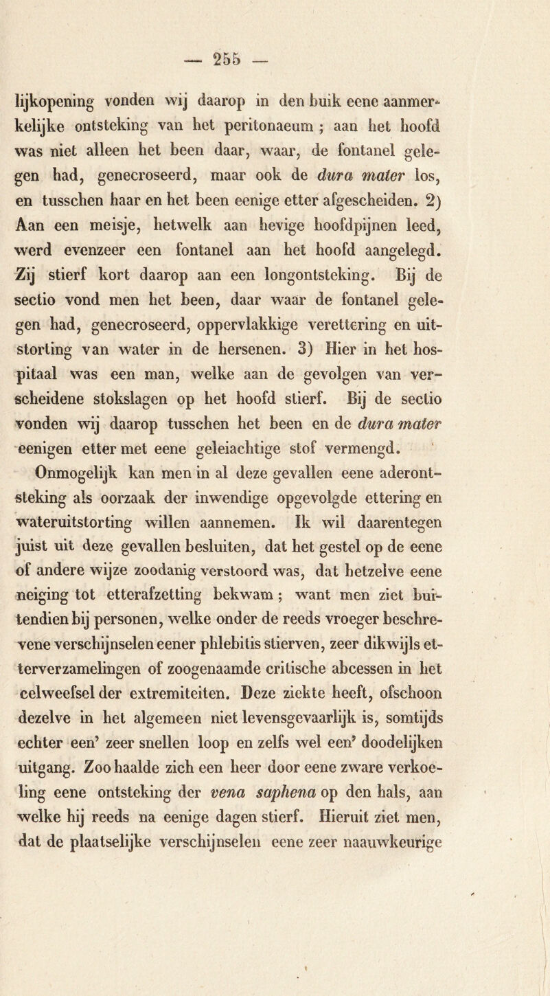 lijkopening vonden wij daarop in den buik eene aanmer- kelijke ontsteking van het peritonaeum ; aan het hoofd was niet alleen het been daar, waar, de fontanel gele- gen had, genecroseerd, maar ook de dura mater los, en tusschen haar en het been eenige etter afgescheiden. 2) Aan een meisje, hetwelk aan hevige hoofdpijnen leed, werd evenzeer een fontanel aan het hoofd aangelegd. Zij stierf kort daarop aan een longontsteking. Bij de sectio vond men het been, daar waar de fontanel gele- gen had, genecroseerd, oppervlakkige verettering en uit- storting van water in de hersenen. 3) Hier in het hos- pitaal was een man, welke aan de gevolgen van ver- scheidene stokslagen op het hoofd stierf. Bij de sectio vonden wij daarop tusschen het been en de dura mater eenigen etter met eene geleiachtige stof vermengd. Ónmogelijk kan men in al deze gevallen eene aderont- steking als oorzaak der inwendige opgevolgde ettering en water uitstorting willen aamiemen. Ik wil daarentegen juist uit deze gevallen besluiten, dat het gestel op de eene of andere wijze zoodanig verstoord was, dat hetzelve eene neiging tot etterafzetting bekwam; want men ziet bui- tendien bij personen, welke onder de reeds vroeger beschre- vene verschijnselen eener phlebitis stierven, zeer dikwijls et- terverzamelingen of zoogenaamde critische abcessen in het celweefsel der extremiteiten. Deze ziekte heeft, ofschoon dezelve in het algemeen niet levensgevaarlijk is, somtijds echter een’ zeer snellen loop en zelfs wel een’ doodelijken uitgang. Zoo haalde zich een heer door eene zware verkoe- ling eene ontsteking der vena saphena op den hals, aan welke hij reeds na eenige dagen stierf. Hieruit ziet men, dat de plaatselijke verschijnselen eene zeer naaiiwkeurige