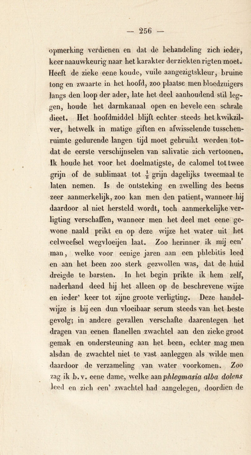 opmerking verdienen en dat de behandeling zich ieder, keer naauwkeurig naar het karakter der ziekten rigten moet. Heeft de zieke eene koude, vuile aangezigtskleur, bruine tong en zwaarte in het hoofd, zoo plaatse men bloedzuigers langs den loop der ader, late het deel aanhoudend stil leg- gen, houde het darmkanaal open en bevele een schrale dieet. Het hoofdmiddel blijft echter steeds het kwikzil- ver, hetwelk in matige giften en afwisselende tusschen- mimte gedurende langen tijd moet gebruikt worden tot- dat de eerste verschijnselen van salivatie zich vertoonen. Ik houde het voor het doelmatigste, de calomel tot twee grijn of de sublimaat tot -J grijn dagelijks tweemaal te laten nemen. Is de ontsteking en zwelling des beens zeer aanmerkelijk, zoo kan men den patiënt, waanneer hij daardoor al niet hersteld wordt, toch aanmerkelijke ver- ligting verschaffen, wanneer men het deel met eene ge- wone naald prikt en op deze wijze het water uit het celweefsel wegvloeijen laat. Zoo herinner ik mij een man, welke voor eenige jaren aan een phlebitis leed en aan het been zoo sterk gezwollen was, dat de huid dreigde te barsten. In het begin prikte ik hem zelf, naderhand deed hij het alleen op de beschrevene wijze en ieder’ keer tot zijne groote verligting. Deze handel- wijze is bij een dun vloeibaar serum steeds van het beste gevolg; in andere gevallen verschafte daarentegen het dragen van eenen flanellen zwachtel aan den zieke groot gemak en ondersteuning aan het been, echter mag men alsdan de zwachtel niet te vast aanleggen als wilde men daardoor de verzameling van water voorkomen. Zoo zag ik b.v. eene dame, welke didiW phlegmasia alba dolens leed en zich een’ zwachtel had aangelegen, doordien de