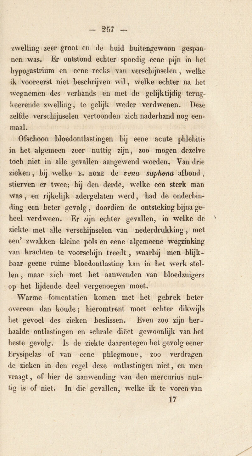 zwelling zeer groot en de huid buitengewoon gespan- nen was. Er ontstond echter spoedig eene pijn in het hypogastrium en eene reeks van verschijnselen , welke ik vooreerst niet beschrijven wil, welke echter na het wegnemen des verbands en met de gelijktijdig terug- keerende zwelling, te gelijk weder verdwenen. Deze zelfde verschijnselen vertoonden zich naderhand nog een- maal. Ofschoon bloedontlastingen bij eene acute phlebitis in het algemeen zeer nuttig zijn, zoo mogen dezelve toch niet in alle gevallen aangewend worden. Van drie zieken, bij welke e. home de vena saphena af bond, stierven er twee; bij den derde, welke een sterk man was, en rijkelijk adergelaten werd, had de onderbin- ding een beter gevolg, doordien de ontsteking bijna ge- heel verdween. Er zijn echter gevallen, in welke de ^ ziekte met alle verschijnselen van nederdrukking, met een’ zwakken kleine pols en eene algemeene wegzinking van krachten te voorschijn treedt, waarbij men blijk- baar geene ruime bloedontlasting kan in het werk stel- len , maar zich met het aanwenden van bloedzuigers op het lijdende deel vergenoegen moet. Warme fomentatien komen met het gebrek beter overeen dan koude; hieromtrenf moet echter dikwijls het gevoel des zieken beslissen. Even zoo zijn her- haalde ontlastingen en schrale dieet gewoonlijk van het beste gevolg. Is de ziekte daarentegen het gevolg eener Erysipelas of van eene phlegmone, zoo verdragen de zieken in den regel deze ontlastingen niet, en men vraagt, of hier de aanwending van den mercurius nut- tig is of niet. In die gevallen, welke ik te voren van 17