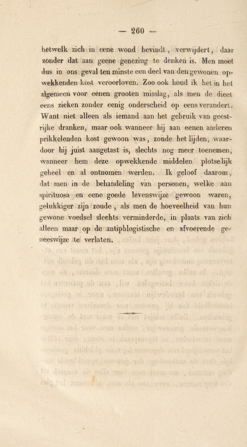 hetwelk zich iii eene wond bevindt, verwijdert, daar zonder dat aan geene genezing te denken is. Men moet dus in ons geval ten minste een deel van den gewonen op- wekkenden kost veroorloven. Zoo ook houd ik het in het algemeen voor eenen grooten misslag, als men de dieet eens zieken zonder eenig onderscheid op eens verandert. Want niet alleen als iemand aan het gebruik van geest- rijke dranken, maar ook wanneer hij aan eenen anderen prikkelenden kost gewoon was, zoude het lijden, waar- door hij juist aangetast is, slechts nog meer toenemen, wanneer hem deze opwekkende middelen plotse lijk geheel en al ontnomen werden. ïk geloof daarom, dat men in de behandeling van pei'sonen, welke aan spirituosa ^ en eene goede levenswijze gewoon w^aren, gelukkiger zijn zoude , als men de hoeveelheid van hun gewone voedsel slechts verminderde, in plaats van zich alleen maar op de antiphlogistische en afvoerende ge- neeswijze te verlaten.