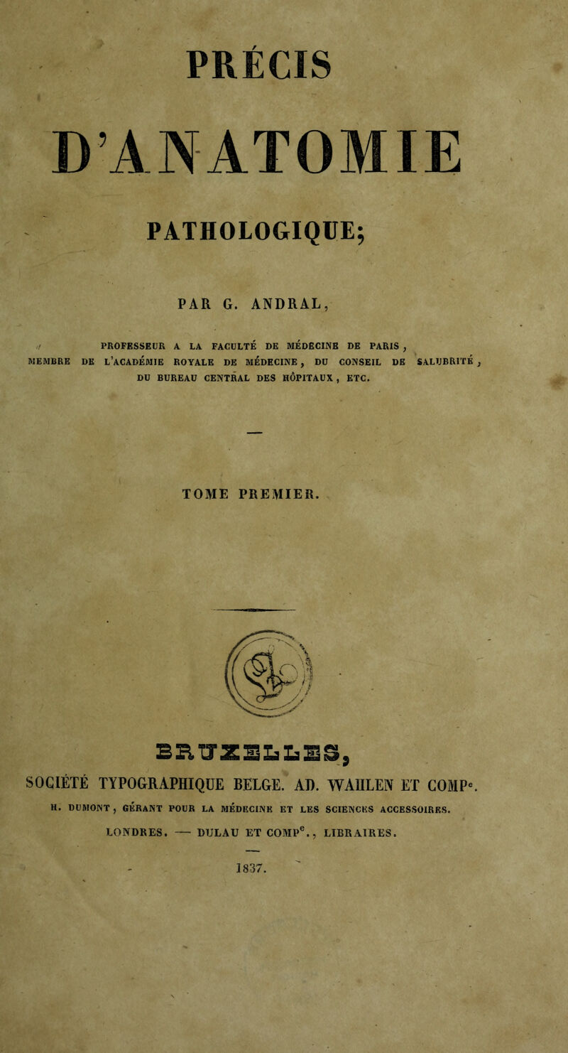 PRECIS D’ANATOMIE PATHOLOGIQUE; PAR G. ANDRAL, PROFESSEUR A LA FACULTÉ DE MÉDECINE DE PARIS , MEMBRE DK L’ACADÉMIE ROYALE DE MÉDECINE, DU CONSEIL DE SALUBRITÉ DU BUREAU CENTRAL DES HÔPITAUX, ETC. TOME PREMIER. beutzelles, SOCIÉTÉ TYPOGRAPHIQUE BELGE. AD. WAIILEN ET COMP* H. DUMONT , GÉRANT POUR LA MÉDECINE ET LES SCIENCES ACCESSOIRES. LONDRES. — DTJLAU ET COMPe., LIBRAIRES. 1837.