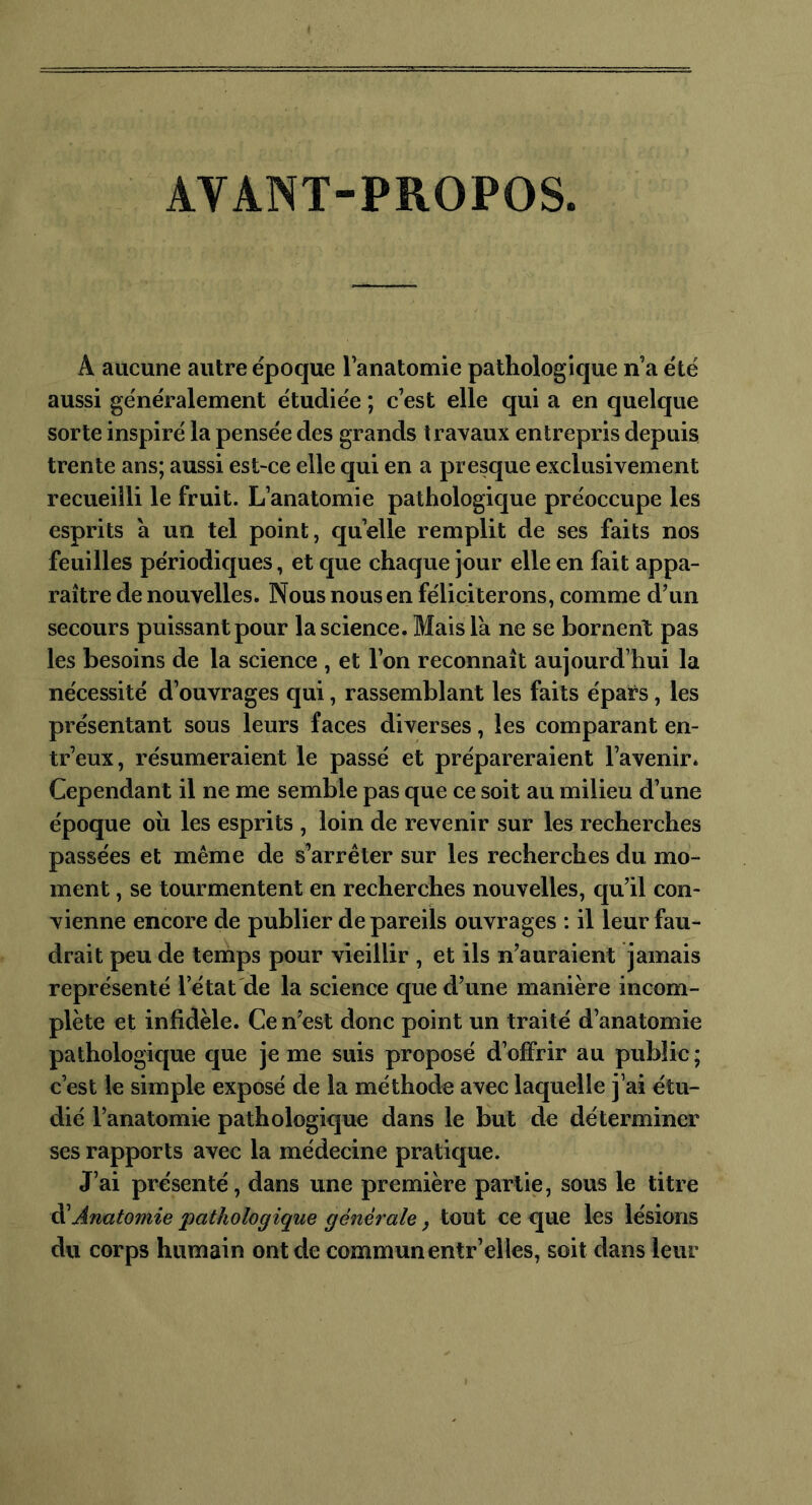 AYANT-PROPOS. A aucune autre époque l’anatomie pathologique n’a été aussi généralement étudiée ; c’est elle qui a en quelque sorte inspiré la pensée des grands travaux entrepris depuis trente ans; aussi est-ce elle qui en a presque exclusivement recueilli le fruit. L’anatomie pathologique préoccupe les esprits à un tel point, quelle remplit de ses faits nos feuilles périodiques, et que chaque jour elle en fait appa- raître de nouvelles. Nous nous en féliciterons, comme d’un secours puissant pour la science. Mais la ne se bornent pas les besoins de la science , et l’on reconnaît aujourd’hui la nécessité d’ouvrages qui, rassemblant les faits épars, les présentant sous leurs faces diverses, les comparant en- tr’eux, résumeraient le passé et prépareraient l’avenir. Cependant il ne me semble pas que ce soit au milieu d’une époque où les esprits , loin de revenir sur les recherches passées et même de s’arrêter sur les recherches du mo- ment , se tourmentent en recherches nouvelles, qu’il con- vienne encore de publier de pareils ouvrages : il leur fau- drait peu de temps pour vieillir , et ils n’auraient jamais représenté l’état de la science que d’une manière incom- plète et infidèle. Ce n’est donc point un traité d’anatomie pathologique que je me suis proposé d’offrir au public; c’est le simple exposé de la méthode avec laquelle j’ai étu- dié l’anatomie pathologique dans le but de déterminer ses rapports avec la médecine pratique. J’ai présenté, dans une première partie, sous le titre d'Anatomie pathologique générale, tout ce que les lésions du corps humain ont de commun entr’elies, soit dans leur