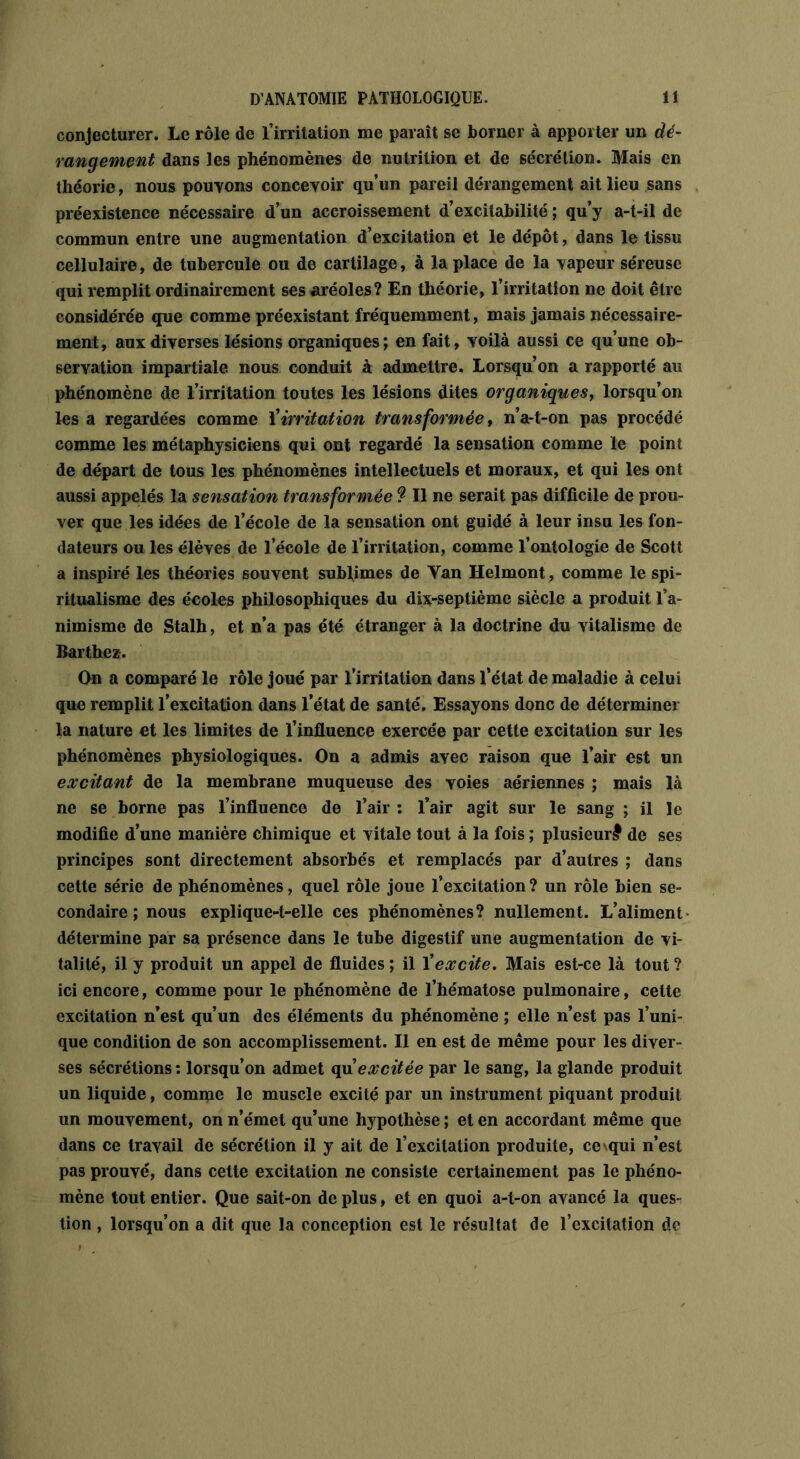 conjecturer. Le rôle de l’irritation me paraît se borner à apporter un dé- rangement dans les phénomènes de nutrition et de sécrétion. Mais en théorie, nous pouvons concevoir qu’un pareil dérangement ait lieu sans préexistence nécessaire d’un accroissement d’excitabilité ; qu’y a-t-il de commun entre une augmentation d’excitation et le dépôt, dans le tissu cellulaire, de tubercule ou de cartilage, à la place de la vapeur séreuse qui remplit ordinairement ses aréoles? En théorie, l’irritation ne doit être considérée que comme préexistant fréquemment, mais jamais nécessaire- ment, aux diverses lésions organiques; en fait, voilà aussi ce qu’une ob- servation impartiale nous conduit à admettre. Lorsqu’on a rapporté au phénomène de l’irritation toutes les lésions dites organiques, lorsqu’on les a regardées comme l’irritation transformée, n’a-t-on pas procédé comme les métaphysiciens qui ont regardé la sensation comme le point de départ de tous les phénomènes intellectuels et moraux, et qui les ont aussi appelés la sensation transformée ? Il ne serait pas difficile de prou- ver que les idées de l’école de la sensation ont guidé à leur insu les fon- dateurs ou les élèves de l’école de l’irritation, comme l’ontologie de Scott a inspiré les théories souvent sublimes de Yan Helmont, comme le spi- ritualisme des écoles philosophiques du dix-septième siècle a produit l’a- nimisme de Stalh, et n’a pas été étranger à la doctrine du vitalisme de Barthez. On a comparé le rôle joué par l’irritation dans l’état de maladie à celui que remplit l’excitation dans l’état de santé. Essayons donc de déterminer la nature et les limites de l’influence exercée par cette excitation sur les phénomènes physiologiques. On a admis avec raison que l’air est un excitant de la membrane muqueuse des voies aériennes ; mais là ne se borne pas l’influence de l’air : l’air agit sur le sang ; il le modifie d’une manière chimique et vitale tout à la fois ; plusieur# de ses principes sont directement absorbés et remplacés par d’autres ; dans cette série de phénomènes, quel rôle joue l’excitation ? un rôle bien se- condaire ; nous explique-t-elle ces phénomènes? nullement. L’aliment détermine par sa présence dans le tube digestif une augmentation de vi- talité, il y produit un appel de fluides ; il Xexcite. Mais est-ce là tout ? ici encore, comme pour le phénomène de l’hématose pulmonaire, cette excitation n’est qu’un des éléments du phénomène ; elle n’est pas l’uni- que condition de son accomplissement. Il en est de même pour les diver- ses sécrétions : lorsqu’on admet qu'excitée par le sang, la glande produit un liquide, comme le muscle excité par un instrument piquant produit un mouvement, on n’émet qu’une hypothèse ; et en accordant même que dans ce travail de sécrétion il y ait de l’excitation produite, cevqui n’est pas prouvé, dans cette excitation ne consiste certainement pas le phéno- mène tout entier. Que sait-on de plus, et en quoi a-t-on avancé la ques- tion , lorsqu’on a dit que la conception est le résultat de l’excitation de