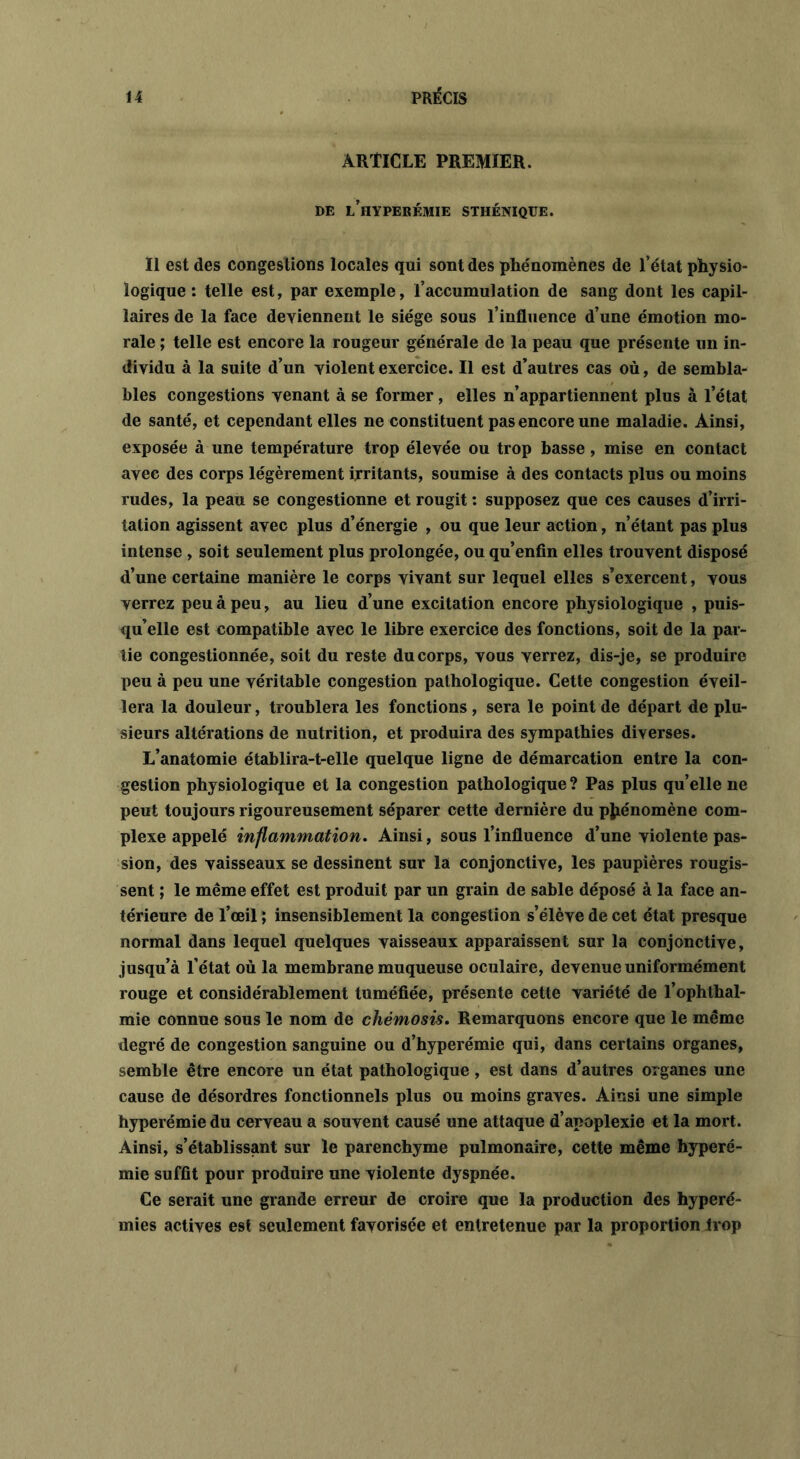 ARTICLE PREMIER. DE l’iIYPERÉMIE STHÉNIQUE. Il est des congestions locales qui sont des phénomènes de l’état physio- logique : telle est, par exemple, l’accumulation de sang dont les capil- laires de la face deviennent le siège sous l’influence d’une émotion mo- rale ; telle est encore la rougeur générale de la peau que présente un in- dividu à la suite d’un violent exercice. Il est d’autres cas où, de sembla- bles congestions venant à se former, elles n’appartiennent plus à l’état de santé, et cependant elles ne constituent pas encore une maladie. Ainsi, exposée à une température trop élevée ou trop basse , mise en contact avec des corps légèrement irritants, soumise à des contacts plus ou moins rudes, la peau se congestionne et rougit : supposez que ces causes d’irri- tation agissent avec plus d’énergie , ou que leur action, n’étant pas plus intense , soit seulement plus prolongée, ou qu’enfin elles trouvent disposé d’une certaine manière le corps vivant sur lequel elles s’exercent, vous verrez peu à peu, au lieu d’une excitation encore physiologique , puis- qu’elle est compatible avec le libre exercice des fonctions, soit de la par- tie congestionnée, soit du reste du corps, vous verrez, dis-je, se produire peu à peu une véritable congestion pathologique. Cette congestion éveil- lera la douleur, troublera les fonctions , sera le point de départ de plu- sieurs altérations de nutrition, et produira des sympathies diverses. L’anatomie établira-t-elle quelque ligne de démarcation entre la con- gestion physiologique et la congestion pathologique? Pas plus qu’elle ne peut toujours rigoureusement séparer cette dernière du phénomène com- plexe appelé inflammation. Ainsi, sous l’influence d’une violente pas- sion, des vaisseaux se dessinent sur la conjonctive, les paupières rougis- sent ; le même effet est produit par un grain de sable déposé à la face an- térieure de l’œil ; insensiblement la congestion s’élève de cet état presque normal dans lequel quelques vaisseaux apparaissent sur la conjonctive, jusqu’à l’état où la membrane muqueuse oculaire, devenue uniformément rouge et considérablement tuméfiée, présente cette variété de l’ophlhal- mie connue sous le nom de chémosis. Remarquons encore que le même degré de congestion sanguine ou d’hyperémie qui, dans certains organes, semble être encore un état pathologique, est dans d’autres organes une cause de désordres fonctionnels plus ou moins graves. Ainsi une simple hyperémie du cerveau a souvent causé une attaque d’apoplexie et la mort. Ainsi, s’établissant sur le parenchyme pulmonaire, cette même hyperé- mie suffit pour produire une violente dyspnée. Ce serait une grande erreur de croire que la production des hyperé- mies actives est seulement favorisée et entretenue par la proportion trop